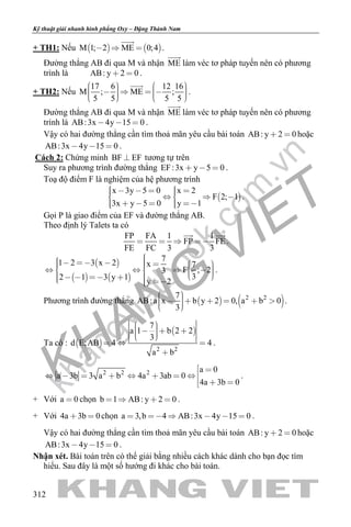 khangvietbook.com
.vn
Kỹ thuật giải nhanh hình phẳng Oxy – Đặng Thành Nam
312
+ TH1: Nếu    M 1; 2 ME 0;4  

.
Đường thẳng AB đi qua M và nhận ME

làm véc tơ pháp tuyến nên có phương
trình là AB: y 2 0  .
+ TH2: Nếu
17 6 12 16
M ; ME ;
5 5 5 5
               

.
Đường thẳng AB đi qua M và nhận ME

làm véc tơ pháp tuyến nên có phương
trình là AB:3x 4y 15 0   .
Vậy có hai đường thẳng cần tìm thoả mãn yêu cầu bài toán AB: y 2 0  hoặc
AB:3x 4y 15 0   .
Cách 2: Chứng minh BF EF tương tự trên
Suy ra phương trình đường thẳng EF:3x y 5 0   .
Toạ độ điểm F là nghiệm của hệ phương trình
 
x 3y 5 0 x 2
F 2; 1
3x y 5 0 y 1
         
      
.
Gọi P là giao điểm của EF và đường thẳng AB.
Theo định lý Talets ta có
FP FA 1 1
FP FE
FE FC 3 3
   
 
.
 
   
71 2 3 x 2 x 7
F ; 23
32 1 3 y 1
y 2
                       
.
Phương trình đường thẳng    2 27
AB:a x b y 2 0, a b 0
3
         
.
Ta có :  
 
2 2
7
a 1 b 2 2
3
d E;AB 4 4
a b
      
  

.
2 2 2 a 0
a 3b 3 a b 4a 3ab 0
4a 3b 0
 
       
  
.
+ Với a 0 chọn b 1 AB: y 2 0    .
+ Với 4a 3b 0  chọn a 3,b 4 AB:3x 4y 15 0      .
Vậy có hai đường thẳng cần tìm thoả mãn yêu cầu bài toán AB: y 2 0  hoặc
AB:3x 4y 15 0   .
Nhận xét. Bài toán trên có thể giải bằng nhiều cách khác dành cho bạn đọc tìm
hiểu. Sau đây là một số hướng đi khác cho bài toán.
 
