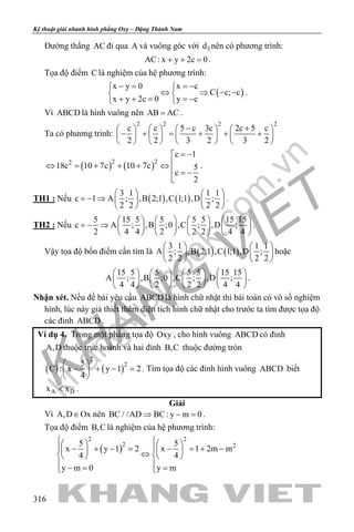 khangvietbook.com
.vn
Kỹ thuật giải nhanh hình phẳng Oxy – Đặng Thành Nam
316
Đường thẳng AC đi qua A và vuông góc với 3d nên có phương trình:
AC: x y 2c 0+ + =.
Tọa độ điểm C là nghiệm của hệ phương trình:
( )
x y 0 x c
C c; c
x y 2c 0 y c
− = =− 
⇔ ⇒ − − 
+ + = =− 
.
Vì ABCD là hình vuông nên AB AC= .
Ta có phương trình:
2 2 2 2
c c 5 c 3c 2c 5 c
2 2 3 2 3 2
− +       
− + = + + +       
       
( ) ( )2 22
c 1
18c 10 7c 10 7c 5
c
2
= −
⇔ = + + + ⇔
 = −

.
TH1 : Nếu ( ) ( )
3 1 1 1
c 1 A ; ,B 2;1 ,C 1;1 ,D ;
2 2 2 2
   
=− ⇒    
   
.
TH2 : Nếu
5 15 5 5 5 5 15 15
c A ; ,B ;0 ,C ; ,D ;
2 4 4 2 2 2 4 4
       
=− ⇒        
       
.
Vậy tọa độ bốn điểm cần tìm là ( ) ( )
3 1 1 1
A ; ,B 2;1 ,C 1;1 ,D ;
2 2 2 2
   
   
   
hoặc
15 5 5 5 5 15 15
A ; ,B ;0 ,C ; ,D ;
4 4 2 2 2 4 4
       
       
       
.
Nhận xét. Nếu đề bài yêu cầu ABCD là hình chữ nhật thì bài toán có vô số nghiệm
hình, lúc này giả thiết thêm diện tích hình chữ nhật cho trước ta tìm được tọa độ
các đỉnh ABCD .
Ví dụ 4. Trong mặt phẳng tọa độ Oxy , cho hình vuông ABCD có đỉnh
A,D thuộc trục hoành và hai đỉnh B,C thuộc đường tròn
( ) ( )
2
25
C : x y 1 2
4
 
− + − = 
 
. Tìm tọa độ các đỉnh hình vuông ABCD biết
A Dx x< .
Giải
Vì A,D Ox∈ nên BC / /AD BC: y m 0⇒ − =.
Tọa độ điểm B,C là nghiệm của hệ phương trình:
( )
2 2
2 25 5
x y 1 2 x 1 2m m
4 4
y m 0 y m
    
− + − = − =+ −    ⇔    
 
−= = 
 