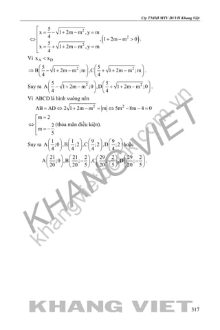khangvietbook.com
.vn
Cty TNHH MTV DVVH Khang Việt
317
( )
2
2
2
5
x 1 2m m ,y m
4 , 1 2m m 0
5
x 1 2m m ,y m
4

= − + − =
⇔ + − >
 = + + − =

.
Vì A Dx x<
2 25 5
B 1 2m m ;m ,C 1 2m m ;m
4 4
   
⇒ − + − + + −   
   
.
Suy ra 2 25 5
A 1 2m m ;0 ,D 1 2m m ;0
4 4
   
− + − + + −   
   
.
Vì ABCD là hình vuông nên
2 2
AB AD 2 1 2m m m 5m 8m 4 0= ⇔ + − = ⇔ − − =
m 2
2
m
5
=
⇔
 = −

(thỏa mãn điều kiện).
Suy ra
1 1 9 9
A ;0 ,B ;2 ,C ;2 ,D ;2
4 4 4 4
       
       
       
hoặc
21 21 2 29 2 29 2
A ;0 ,B ; ,C ; ,D ;
20 20 5 20 5 20 5
       
− − −       
       
.
 