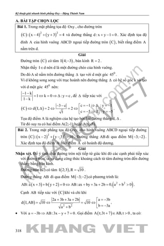 khangvietbook.com
.vn
Kỹ thuật giải nhanh hình phẳng Oxy – Đặng Thành Nam
318
A. BÀI TẬP CHỌN LỌC
Bài 1. Trong mặt phẳng tọa độ Oxy , cho đường tròn
( ) ( ) ( )2 2
C : x 4 y 3 4− + + =và đường thẳng d : x y 1 0+ − = . Xác định tọa độ
đỉnh A của hình vuông ABCD ngoại tiếp đường tròn ( )C , biết rằng điểm A
nằm trên d.
Giải
Đường tròn ( )C có tâm ( )I 4; 3− , bán kính R 2= .
Nhận thấy I d∈ nên d là một đường chéo của hình vuông.
Do đó A sẽ nằm trên đường thẳng ∆ tạo với d một góc 0
45 .
Vì d không song song với trục hoành nên đường thẳng ∆ có hệ số góc k và tạo
với d một góc 0
45 nên:
1 k
1 k 0 : y c
1 k
− −
= ⇔ = ⇒ ∆ =
−
, để ∆ tiếp xúc với
( ) ( ) 1
2
c 1 : y 13 c
C d I, 2 2
c 5 : y 51
= − ⇒ ∆ = −− − 
⇔ ∆ = ⇔ = ⇔ 
= − ⇒ ∆ = −
.
Tọa độ điểm A là nghiệm của hệ tạo bởi hai đường thẳng d, ∆ .
Từ đó suy ra có hai điểm A(2;-1) hoặc A(6;-5).
Bài 2. Trong mặt phẳng tọa độ Oxy, cho hình vuông ABCD ngoại tiếp đường
tròn ( ) ( ) ( )2 2
C : x 2 y 3 10− + − =. Đường thẳng AB đi qua điểm ( )M 3; 2− − .
Xác định tọa độ điểm A biết điểm A có hoành độ dương.
Giải
Nhận xét. Để ý tính chất đường tròn nội tiếp tứ giác khi đó các cạnh phải tiếp xúc
với đường tròn, ta sử dụng công thức khoảng cách từ tâm đường tròn đến đường
thẳng bằng bán kính.
Đường tròn (C) có tâm ( )I 2;3 ,R 10= .
Đường thẳng AB đi qua điểm ( )M 3; 2− − có phương trình là:
( ) ( ) ( )2 2
AB:a x 3 b y 2 0 AB:ax by 3a 2b 0, a b 0+ + + = ⇔ + + + = + > .
Cạnh AB tiếp xúc với ( )C khi và chỉ khi
( ) 2 2
a 3b2a 3b 3a 2b
d I,AB 10 10
b 3aa b
= −+ + + 
=⇔ =⇔  = −+
.
• Với a 3b AB:3x y 7 0=− ⇒ − + = . Gọi điểm ( )A t;3t 7 AB,t 0+ ∈ > , ta có:
 