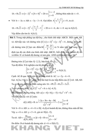 khangvietbook.com
.vn
Cty TNHH MTV DVVH Khang Việt
319
( ) ( )2 2 t 2
IA R 2 t 2 3t 4 20
t 0
= −
= ⇒ − + + = ⇔  =
, không thỏa mãn do t 0> .
• Với b 3a AB: x 3y 3 0=− ⇒ − − = . Gọi điểm
t 3
A t; ,t 0
3
− 
> 
 
, ta có:
( )
2
2 t 3
IA R 2 t 2 3 20 t 6
3
− 
= ⇒ − + − = ⇔ = 
 
, do t 0> suy ra ( )A 6;1 .
Vậy điểm cần tìm là ( )A 6;1 .
Bài 3. Trong mặt phẳng tọa độ Oxy , cho hình chữ nhật ABCD . Biết cạnh AB
và AD tiếp xúc với đường tròn ( ) ( ) ( )2 2
C : x 2 y 3 4+ + − =, đường chéo AC
cắt đường tròn ( )C tại các điểm
16 23
M ,
5 5
 
− 
 
và N nằm trên trục tung. Xác
định tọa độ các đỉnh của hình chữ nhật ABCD , biết đỉnh A có hoành độ âm
và điểm D có hoành độ dương và tam giác AND có diện tích bằng 10.
Giải
Đường tròn ( )C có tâm ( )I 2,3− , bán kính R 2= .
Tọa độ điểm N là nghiệm của hệ phương trình:
( ) ( ) ( )
2 2
x 0x 2 y 3 4
N 0,3
y 3x 0
 =+ + − =
⇔ ⇒ 
== 
.
Cạnh AC đi qua M,N nên có phương trình là AC: x 2y 6 0+ − =.
Gọi ( )A 2a,3 a AC− ∈ . Gọi P,Q lần lượt là các tiếp điểm của ( )C với AB,AD .
Ta có tứ giác APIQ là hình vuông nên IA IP 2 R 2 2 2= = = .
Ta có phương trình: ( ) ( )2 2
a 2 a 8 A 4,5+ + = ⇒ − .
Phương trình đường thẳng ( ) ( ) 2 2
AD:a x 4 b y 5 0,a b 0+ + − = + > .
Vì AD tiếp xúc với ( )C nên:
( ) 2 2
a 02a 3b 4a 5b
d I,AD R 2
b 0a b
=− + + − 
=⇔ =⇔  =+
.
Với ( )b 0 AD: x 4 0 D 4,d= ⇒ + = ⇒ − có hoành độ âm, không thỏa mãn đề bài.
Vậy a 0 AD: y 5 0= ⇒ + = , giả sử ( )D d, 5− .
Ta có:
( )
AND d 62S
AD d 4 10
d 14d N,AD
=
= ⇒ + = ⇔  = −
.
Do điểm D có hoành độ dương nên ( )d 6 D 6,5= ⇒ .
 