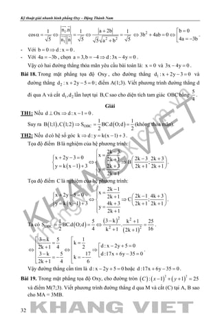 khangvietbook.com
.vn
Kỹ thuật giải nhanh hình phẳng Oxy – Đặng Thành Nam
32
1
2 2
1
n .n a 2b1 1 1
cos
5 5 5n n 5 a b
+
α= ⇔ = ⇔ =
+
 
  2 b 0
3b 4ab 0
4a 3b
=
⇔ + =⇔  = −
.
- Với b 0 d : x 0=⇒ =.
- Với 4a 3b= − , chọn a 3,b 4 d :3x 4y 0= =− ⇒ − = .
Vậy có hai đường thẳng thỏa mãn yêu cầu bài toán là: x 0= và 3x 4y 0− =.
Bài 18. Trong mặt phẳng tọa độ Oxy , cho đường thẳng 1d : x 2y 3 0+ − = và
đường thẳng 2d : x 2y 5 0+ − =; điểm A(1;3). Viết phương trình đường thẳng d
đi qua A và cắt 1 2d ,d lần lượt tại B,C sao cho diện tích tam giác OBC bằng
5
4
.
Giải
TH1: Nếu d Ox d : x 1 0⊥ ⇒ − = .
Suy ra ( ) ( ) ( )OBC
1 1
B 1;1 ,C 1;2 S BC.d O;d
2 2
⇒= = (không thỏa mãn).
TH2: Nếu d có hệ số góc k d : y k(x 1) 3⇒ = − + .
Tọa độ điểm B là nghiệm của hệ phương trình:
( )
2k 3
xx 2y 3 0 2k 3 2k 32k 1
B ;
y k x 1 3 2k 3 2k 1 2k 1
y
2k 1
−
=+ − = − +   +
⇔ ⇒   = − + + + +   =
 +
.
Tọa độ điểm C là nghiệm của hệ phương trình:
( )
2k 1
xx 2y 5 0 2k 1 4k 32k 1
C ;
y k x 1 3 4k 3 2k 1 2k 1
y
2k 1
−
=+ − = − +   +
⇔ ⇒   = − + + + +   =
 +
.
Ta có ( )
( )
( )
2 2
OBC 2 2
3 k1 5 k 1 25
S BC.d O;d .
2 4 16k 1 2k 1
− +
==⇔ =
+ +
.
13 k 5
k
d : x 2y 5 022k 1 4
173 k 5 d :17x 6y 35 0
k
62k 1 4
− 
==  − + =+
⇔ ⇔ ⇒ − + − = = −= −
 + 
.
Vậy đường thẳng cần tìm là d : x 2y 5 0− + =hoặc d :17x 6y 35 0+ − =.
Bài 19. Trong mặt phẳng tọa độ Oxy, cho đường tròn ( ) ( ) ( )
2 2
: 1 1 25C x y− + + =
và điểm M(7;3). Viết phương trình đường thẳng d qua M và cắt (C) tại A, B sao
cho MA = 3MB.
 