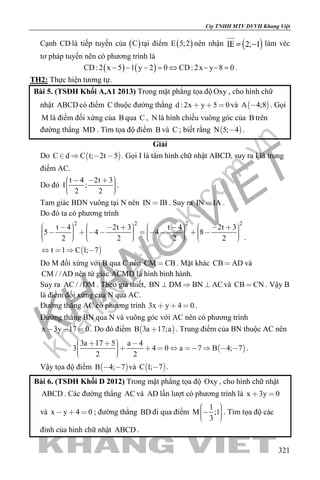 khangvietbook.com
.vn
Cty TNHH MTV DVVH Khang Việt
321
Cạnh CD là tiếp tuyến của ( )C tại điểm ( )E 5;2 nên nhận làm véc
tơ pháp tuyến nên có phương trình là
( ) ( )CD:2 x 5 1 y 2 0 CD:2x y 8 0− − − = ⇔ − − = .
TH2: Thực hiện tương tự.
Bài 5. (TSĐH Khối A,A1 2013) Trong mặt phẳng tọa độ Oxy , cho hình chữ
nhật ABCD có điểm C thuộc đường thẳng d : 2x y 5 0   và  A 4;8 . Gọi
M là điểm đối xứng của B qua C , N là hình chiếu vuông góc của B trên
đường thẳng MD . Tìm tọa độ điểm B và C ; biết rằng  N 5; 4 .
Giải
Do  C d C t; 2t 5    . Gọi I là tâm hình chữ nhật ABCD, suy ra I là trung
điểm AC.
Do đó
t 4 2t 3
I ;
2 2
       
.
Tam giác BDN vuông tại N nên IN IB . Suy ra IN IA .
Do đó ta có phương trình
 
2 2 2 2
t 4 2t 3 t 4 2t 3
5 4 4 8
2 2 2 2
t 1 C 1; 7
                                             
   
.
Do M đối xứng với B qua C nên CM CB . Mặt khác CB AD và
CM / /AD nên tứ giác ACMD là hình bình hành.
Suy ra AC / /DM . Theo giả thiết, BN DM BN AC   và CB CN . Vậy B
là điểm đối xứng của N qua AC.
Đường thẳng AC có phương trình 3x y 4 0   .
Đường thẳng BN qua N và vuông góc với AC nên có phương trình
x 3y 17 0   . Do đó điểm  B 3a 17;a . Trung điểm của BN thuộc AC nên
 
3a 17 5 a 4
3 4 0 a 7 B 4; 7
2 2
             
.
Vậy tọa độ điểm  B 4; 7  và  C 1; 7 .
Bài 6. (TSĐH Khối D 2012) Trong mặt phẳng tọa độ Oxy , cho hình chữ nhật
ABCD . Các đường thẳng AC và AD lần lượt có phương trình là x 3y 0 
và x y 4 0   ; đường thẳng BD đi qua điểm
1
M ;1
3
    
. Tìm tọa độ các
đỉnh của hình chữ nhật ABCD .
 