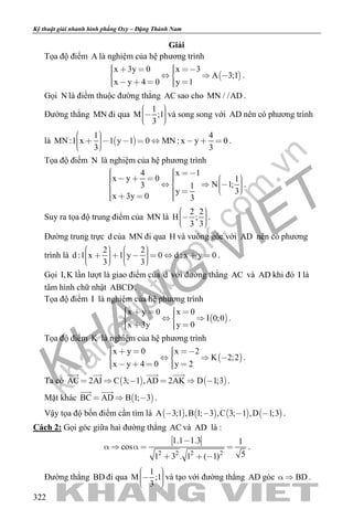 khangvietbook.com
.vn
Kỹ thuật giải nhanh hình phẳng Oxy – Đặng Thành Nam
322
Giải
Tọa độ điểm A là nghiệm của hệ phương trình
 
x 3y 0 x 3
A 3;1
x y 4 0 y 1
        
      
.
Gọi N là điểm thuộc đường thẳng AC sao cho MN / /AD .
Đường thẳng MN đi qua
1
M ;1
3
    
và song song với AD nên có phương trình
là  
1 4
MN :1 x 1 y 1 0 MN : x y 0
3 3
           
.
Tọa độ điểm N là nghiệm của hệ phương trình
4 x 1
x y 0 1
N 1;3 1
3y
x 3y 0 3
                       
.
Suy ra tọa độ trung điểm của MN là
2 2
H ;
3 3
    
.
Đường trung trực d của MN đi qua H và vuông góc với AD nên có phương
trình là
2 2
d :1 x 1 y 0 d : x y 0
3 3
                  
.
Gọi I,K lần lượt là giao điểm của d với đường thẳng AC và AD khi đó I là
tâm hình chữ nhật ABCD .
Tọa độ điểm I là nghiệm của hệ phương trình
 
x y 0 x 0
I 0;0
x 3y y 0
       
    
.
Tọa độ điểm K là nghiệm của hệ phương trình
 
x y 0 x 2
K 2;2
x y 4 0 y 2
        
      
.
Ta có    AC 2AI C 3; 1 ,AD 2AK D 1;3     
   
.
Mặt khác  BC AD B 1; 3  
 
.
Vậy tọa độ bốn điểm cần tìm là        A 3;1 ,B 1; 3 ,C 3; 1 ,D 1;3    .
Cách 2: Gọi góc giữa hai đường thẳng AC và AD là :
2 2 2 2
1.1 1.3 1
cos
51 3 . 1 ( 1)

    
  
.
Đường thẳng BD đi qua
1
M ;1
3
    
và tạo với đường thẳng AD góc BD  .
 