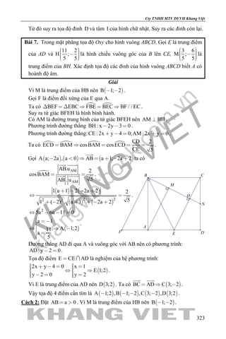 khangvietbook.com
.vn
Cty TNHH MTV DVVH Khang Việt
323
Từ đó suy ra tọa độ đỉnh D và tâm I của hình chữ nhật. Suy ra các đỉnh còn lại.
Bài 7. Trong mặt phẳng tọa độ Oxy cho hình vuông ABCD. Gọi E là trung điểm
của AD và
11 2
H ;
5 5
     
là hình chiếu vuông góc của B lên CE,
3 6
M ;
5 5
     
là
trung điểm của BH. Xác định tọa độ các đỉnh của hình vuông ABCD biết A có
hoành độ âm.
Giải
Vì M là trung điểm của HB nên  B 1; 2  .
Gọi F là điểm đối xứng của E qua A.
Ta có  BEF EBC FBE BEC BF / / EC      .
Suy ra tứ giác BFEH là hình bình hành.
Có AM là đường trung bình của tứ giác BFEH nên AM BH .
Phương trình đường thẳng BH : x 2y 3 0   .
Phương trình đường thẳng:CE : 2x y 4 0;AM : 2x y 0     .
Ta có     CD 2
ECD BAM cosBAM cosECD
CE 5
     .
Gọi      A a; 2a , a 0 AB a 1; 2a 2      

ta có
 AM
AM
AB.u 2
cosBAM
5AB . u
 
 
  .
   
   
2 22 2
1 a 1 2 2a 2 2
51 ( 2) . a 1 2a 2
   
 
     
.
 
2
5a 6a 11 0
a 1
A 1;211
a
5
   
 

  
 

.
Đường thẳng AD đi qua A và vuông góc với AB nên có phương trình:
AD: y 2 0  .
Tọa độ điểm E CE AD  là nghiệm của hệ phương trình:
 
2x y 4 0 x 1
E 1;2
y 2 0 y 2
        
     
.
Vì E là trung điểm của AD nên  D 3;2 . Ta có  BC AD C 3; 2  
 
.
Vậy tọa độ 4 điểm cần tìm là        A 1;2 ,B 1; 2 ,C 3; 2 ,D 3;2    .
Cách 2: Đặt AB a 0  . Vì M là trung điểm của HB nên  B 1; 2  .
F
M
H
N
E D
A
B C
 