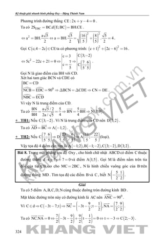 khangvietbook.com
.vn
Kỹ thuật giải nhanh hình phẳng Oxy – Đặng Thành Nam
324
Phương trình đường thẳng CE : 2x y 4 0   .
Ta có  EBC2S BC.d E;BC BH.CE  .
2 2
2 a 5 5 16 8 5
a BH. a BH. . 4
2 2 5 5 2
                  
.
Gọi  C c;4 2c CE  ta có phương trình:    
2 2
c 1 2c 6 16    .
 
2
C 3; 2c 3
5c 22c 21 0 7 7 6
c C ;
5 5 5
                  
.
Gọi N là giao điểm của BH với CD.
Xét hai tam giác BCN và CDE có
 
 
0
BC CD
NCB EDC 90 BCN CDE CN DE
NBC ECD
         
 
.
Vì vậy N là trung điểm của CD.
Ta có  
BN a 5 / 2 5 5
BN BH N 3;0
BH 4 42a / 5
    
 
.
+ TH1: Nếu  C 3; 2 . Vì N là trung điểm của CD nên  D 3;2 .
Ta có  AD BC A 1;2  
 
.
+ TH2: Nếu
7 6 23 6 11 22
C ; D ; A ;
5 5 5 5 5 5
                         
(loại).
Vậy tọa độ 4 điểm cần tìm là        A 1;2 ,B 1; 2 ,C 3; 2 ,D 3;2    .
Bài 8. Trong mặt phẳng tọa độ Oxy , cho hình chữ nhật ABCD có điểm C thuộc
đường thẳng d : x 3y 7 0   và điểm  A 1;5 . Gọi M là điểm nằm trên tia
đối của tia CB sao cho MC 2BC , N là hình chiếu vuông góc của B trên
đường thẳng MD . Tìm tọa độ các điểm B và C , biết
5 1
N ;
2 2
    
.
Giải
Ta có 5 điểm A,B,C,D,N cùng thuộc đường tròn đường kính BD .
Mặt khác đường tròn này có đường kính là AC nên  0
ANC 90 .
Vì  
9 1 7 9
C d C 3t 7;t NC 3t ;t ,NA ;
2 2 2 2
                     
 
.
Ta có  
7 9 9 1
NC.NA 0 3t t 0 t 3 C 2; 3
2 2 2 2
                      
 
.
 