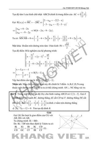 khangvietbook.com
.vn
Cty TNHH MTV DVVH Khang Việt
325
Tọa độ tâm I của hình chữ nhật ABCD chính là trung điểm của
3
AC I ;1
2
    
.
Gọi  
 
 
M
M
2 x 2 2 x
B x;y MC 2BC
3 y 2 3 y
      
    
 
.
 M
M
x 6 2x
M 6 2x; 9 2y
y 9 2y
      
  
.
Ta có:
5 5 1 1
MN.NB 0 6 2x x y 9 2y 0
2 2 2 2
                                      
 
.
Mặt khác B nằm trên đường tròn tâm I bán kính
65
IN
2
 .
Tọa độ điểm B là nghiệm của hệ phương trình:
 
2
23 65
x y 1
2 4
5 5 1 1
6 2x x y 9 2y 0
2 2 2 2
        
                                       
.
 
x 5,y 1
B 5; 15 1
x ,y
2 2
  

  
  

.
Vậy hai điểm cần tìm là    B 5; 1 ,C 2; 3  .
Nhận xét. Mấu chốt của bài toán này đó chính là 5 điểm A,B,C,D,N cung
thuộc một đường tròn. Ngoài ra ta có thể chứng minh AN NC bằng véc tơ.
Bài 9. Trong mặt phẳng tọa độ Oxy cho hình vuông ABCD có  C 3; 3 . Gọi E
là một điểm trên cạnh BC, đường thẳng AE cắt CD tại F; đường thẳng DE cắt
BF tại G. Biết
1 1 1
G ; 1 ,E ;
2 2 2
             
và đỉnh A nằm trên đường thẳng
d : 2x 5y 12 0   . Tìm tọa độ đỉnh B.
Giải
Gọi I,K lần lượt là giao điểm của CG với
AB; DG với AB.
Ta chứng minh IE / /BD .
Do IK / /DFnên theo định lý Talets ta có:
IK IG IB IK CD
(1)
CD GC CF IB CF
    .
I
G
K
E
BA
D C F
 