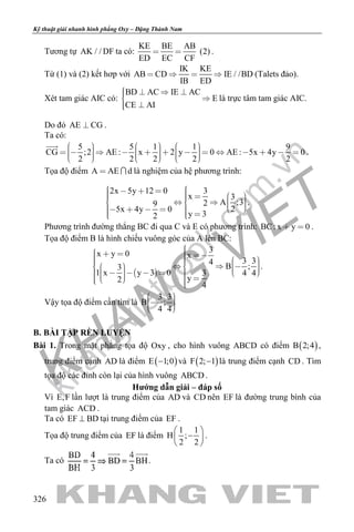 khangvietbook.com
.vn
Kỹ thuật giải nhanh hình phẳng Oxy – Đặng Thành Nam
326
Tương tự AK / / DF ta có:
KE BE AB
(2)
ED EC CF
  .
Từ (1) và (2) kết hơp với
IK KE
AB CD IE / /BD
IB ED
    (Talets đảo).
Xét tam giác AIC có:
BD AC IE AC
E
CE AI
    
 
là trực tâm tam giác AIC.
Do đó AE CG .
Ta có:
5 5 1 1 9
CG ;2 AE : x 2 y 0 AE : 5x 4y 0
2 2 2 2 2
                                  

.
Tọa độ điểm A AE d  là nghiệm của hệ phương trình:
2x 5y 12 0 3
x 3
A ;329
25x 4y 0
y 32
                        
.
Phương trình đường thẳng BC đi qua C và E có phương trình: BC: x y 0  .
Tọa độ điểm B là hình chiếu vuông góc của A lên BC:
 
3x y 0 x
3 34
B ;3
1 x y 3 0 3 4 4
y2
4
                           
.
Vậy tọa độ điểm cần tìm là
3 3
B ;
4 4
    
B. BÀI TẬP RÈN LUYỆN
Bài 1. Trong mặt phẳng tọa độ Oxy , cho hình vuông ABCD có điểm ( )B 2;4 ,
trung điểm cạnh AD là điểm ( )E 1;0− và ( )F 2; 1− là trung điểm cạnh CD . Tìm
tọa độ các đỉnh còn lại của hình vuông ABCD .
Hướng dẫn giải – đáp số
Vì E,F lần lượt là trung điểm của AD và CD nên EF là đường trung bình của
tam giác ACD .
Ta có EF BD⊥ tại trung điểm của EF .
Tọa độ trung điểm của EF là điểm
1 1
H ;
2 2
 
− 
 
.
Ta có .
 