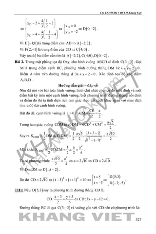 khangvietbook.com
.vn
Cty TNHH MTV DVVH Khang Việt
327
( )
D
D
D
D
4 1
x 2 2
x 03 2
D 0; 2
y 24 1
y 4 4
3 2
  
−= −  =  
⇔ ⇔ ⇒ − 
= −   − = − −   
.
Vì ( )E 1;0− là trung điểm của ( )AD A 2;2⇒ − .
Vì ( )F 2; 1− là trung điểm của ( )CD C 4;0⇒ .
Vậy tọa độ ba điểm cần tìm là ( ) ( ) ( )A 2;2 ,C 4;0 ,D 0; 2− − .
Bài 2. Trong mặt phẳng tọa độ Oxy, cho hình vuông ABCD có đỉnh ( )C 3; 3− . Gọi
M là trung điểm cạnh BC, phương trình đường thẳng DM là: x y 2 0− − =.
Điểm A nằm trên đường thẳng d :3x y 2 0+ − =. Xác định tọa độ các điểm
A,B,D .
Hướng dẫn giải – đáp số
Như đã nói với bài toán hình vuông, hình chữ nhật cho tọa độ một đỉnh và một
điểm bất kỳ trên một cạnh hình vuông, biết phương trình đường thẳng nối đỉnh
và điểm đó thì ta tính diện tích tam giác theo hai cách khác nhau với mục đích
tìm ra độ dài cạnh hình vuông.
Đặt độ dài cạnh hình vuông là
CB a
a 0 CM
2 2
> ⇒ = = .
Trong tam giác vuông CDM ta có 2 2 a 5
DM CD CM
2
= + = .
Suy ra ( )CDM
2 2
3 3 21 1 a 5 a 10
S DM.d C;DM . .
2 2 2 21 ( 1)
+ −
= = =
+ −
.
Mặt khác
2
CDM
1 1 a a
S CD.CM .a.
2 2 2 4
= = = .
Ta có phương trình:
2
a 10 a
a 2 10 CD 2 10
2 4
= ⇔ = ⇒ = .
Vì ( )D DM D t;t 2∈ ⇒ − .
Do đó ( ) ( )
( )
( )
2 2 D 5;3t 5
CD 2 10 t 3 t 1 40
t 3 D 3; 5
=
= ⇔ − + + = ⇔ ⇒  = − − − 
.
TH1: Nếu ( )D 5;3 suy ra phương trình đường thẳng CD là:
x 3 y 3
CD: CD:3x y 12 0
2 6
− +
= ⇔ − − = .
Đường thẳng BCđi qua ( )C 3; 3− và vuông góc với CD nên có phương trình là:
 