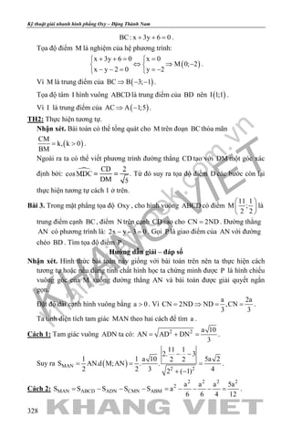 khangvietbook.com
.vn
Kỹ thuật giải nhanh hình phẳng Oxy – Đặng Thành Nam
328
BC: x 3y 6 0+ + =.
Tọa độ điểm M là nghiệm của hệ phương trình:
( )
x 3y 6 0 x 0
M 0; 2
x y 2 0 y 2
+ += = 
⇔ ⇒ − 
− − = =− 
.
Vì M là trung điểm của ( )BC B 3; 1⇒ − − .
Tọa độ tâm I hình vuông ABCD là trung điểm của BD nên ( )I 1;1 .
Vì I là trung điểm của ( )AC A 1;5⇒ − .
TH2: Thực hiện tương tự.
Nhận xét. Bài toán có thể tổng quát cho M trên đoạn BCthỏa mãn
( )
CM
k, k 0
BM
= > .
Ngoài ra ta có thể viết phương trình đường thẳng CD tạo với DM một góc xác
định bởi: . Từ đó suy ra tọa độ điểm D các bước còn lại
thực hiện tương tự cách 1 ở trên.
Bài 3. Trong mặt phẳng tọa độ Oxy , cho hình vuông ABCD có điểm
11 1
M ;
2 2
 
 
 
là
trung điểm cạnh BC, điểm N trên cạnh CD sao cho CN 2ND= . Đường thẳng
AN có phương trình là: 2x y 3 0− − =. Gọi P là giao điểm của AN với đường
chéo BD . Tìm tọa độ điểm P .
Hướng dẫn giải – đáp số
Nhận xét. Hình thức bài toán này giống với bài toán trên nên ta thực hiện cách
tương tự hoặc nếu dùng tính chất hình học ta chứng minh được P là hình chiếu
vuông góc của M xuống đường thẳng AN và bài toán được giải quyết ngắn
gọn.
Đặt độ dài cạnh hình vuông bằng a 0> . Vì
a 2a
CN 2ND ND ,CN
3 3
= ⇒ = = .
Ta tính diện tích tam giác MAN theo hai cách để tìm a .
Cách 1: Tam giác vuông ADN ta có: 2 2 a 10
AN AD DN
3
= + = .
Suy ra ( )MAN
2 2
11 1
2. 3
1 1 a 10 5a 22 2
S AN.d M;AN . .
2 2 3 42 ( 1)
− −
= = =
+ −
.
Cách 2:
2 2 2 2
2
MAN ABCD ADN CMN ABM
a a a 5a
S S S S S a
6 6 4 12
= − − − = − − − = .
 
