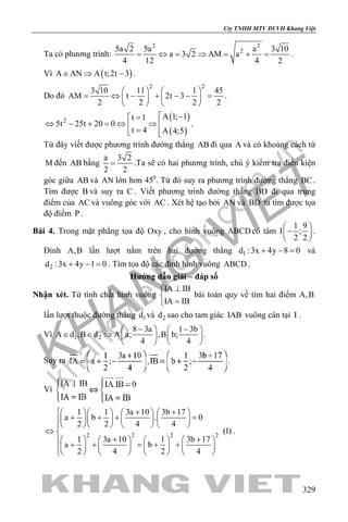 khangvietbook.com
.vn
Cty TNHH MTV DVVH Khang Việt
329
Ta có phương trình:
2 2
25a 2 5a a 3 10
a 3 2 AM a
4 12 4 2
= ⇔ = ⇒ = + = .
Vì ( )A AN A t;2t 3∈ ⇒ − .
Do đó
2 2
3 10 11 1 45
AM t 2t 3
2 2 2 2
   
= ⇔ − + − − =   
   
.
( )
( )
2
A 1; 1t 1
5t 25t 20 0
t 4 A 4;5
 −=
⇔ − + = ⇔ ⇒  = 
.
Từ đây viết được phương trình đường thẳng AB đi qua A và có khoảng cách từ
M đến AB bằng
a 3 2
2 2
= .Ta sẽ có hai phương trình, chú ý kiểm tra điều kiện
góc giữa AB và AN lớn hơn 450
. Từ đó suy ra phương trình đường thẳng BC.
Tìm được B và suy ra C . Viết phương trình đường thẳng BD đi qua trung
điểm của AC và vuông góc với AC . Xét hệ tạo bởi AN và BD ta tìm được tọa
độ điểm P .
Bài 4. Trong mặt phẳng tọa độ Oxy , cho hình vuông ABCD có tâm
1 9
I ;
2 2
 
− 
 
.
Đỉnh A,B lần lượt nằm trên hai đường thẳng 1d :3x 4y 8 0+ − = và
2d :3x 4y 1 0+ − = . Tìm tọa độ các đỉnh hình vuông ABCD .
Hướng dẫn giải – đáp số
Nhận xét. Từ tính chất hình vuông
IA IB
IA IB
⊥

=
bài toán quy về tìm hai điểm A,B
lần lượt thuộc đường thẳng 1d và 2d sao cho tam giác IAB vuông cân tại I .
Vì 1 2
8 3a 1 3b
A d ,B d A a; ,B b;
4 4
− −   
∈ ∈ ⇒    
   
.
Suy ra .
Vì
2 2 2 2
1 1 3a 10 3b 17
a b . 0
2 2 4 4
(1)
1 3a 10 1 3b 17
a b
2 4 2 4
 + +      
+ + + =      
      
⇔ 
+ +        + + = + +              
.
 