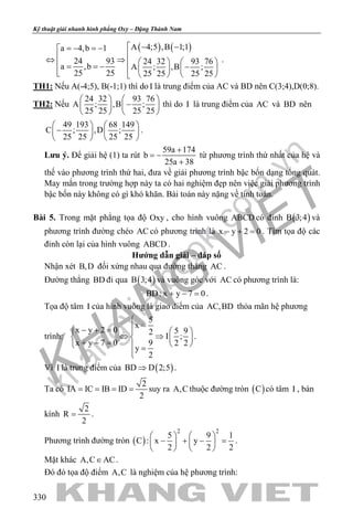 khangvietbook.com
.vn
Kỹ thuật giải nhanh hình phẳng Oxy – Đặng Thành Nam
330
( ) ( )A 4;5 ,B 1;1a 4,b 1
24 93 24 32 93 76
a ,b A ; ,B ;
25 25 25 25 25 25
 − −=− =−
⇔ ⇒     = = − −       
.
TH1: Nếu A(-4;5), B(-1;1) thì do I là trung điểm của AC và BD nên C(3;4),D(0;8).
TH2: Nếu
24 32 93 76
A ; ,B ;
25 25 25 25
   
−   
   
thì do I là trung điểm của AC và BD nên
49 193 68 149
C ; ,D ;
25 25 25 25
   
−   
   
.
Lưu ý. Để giải hệ (1) ta rút
59a 174
b
25a 38
+
= −
+
từ phương trình thứ nhất của hệ và
thế vào phương trình thứ hai, đưa về giải phương trình bậc bốn dạng tổng quát.
May mắn trong trường hợp này ta có hai nghiệm đẹp nên việc giải phương trình
bậc bốn này không có gì khó khăn. Bài toán này nặng về tính toán.
Bài 5. Trong mặt phẳng tọa độ Oxy , cho hình vuông ABCD có đỉnh ( )B 3;4 và
phương trình đường chéo AC có phương trình là x y 2 0− + =. Tìm tọa độ các
đỉnh còn lại của hình vuông ABCD .
Hướng dẫn giải – đáp số
Nhận xét B,D đối xứng nhau qua đường thẳng AC .
Đường thẳng BD đi qua ( )B 3;4 và vuông góc với AC có phương trình là:
BD: x y 7 0+ − =.
Tọa độ tâm I của hình vuông là giao điểm của AC,BD thỏa mãn hệ phương
trình:
5
x
x y 2 0 5 92
I ;
x y 7 0 9 2 2
y
2

=− + =   
⇔ ⇒   + − =    =

.
Vì I là trung điểm của ( )BD D 2;5⇒ .
Ta có
2
IA IC IB ID
2
= = = = suy ra A,C thuộc đường tròn ( )C có tâm I , bán
kính
2
R
2
= .
Phương trình đường tròn ( )
2 2
5 9 1
C : x y
2 2 2
   
− + − =   
   
.
Mặt khác A,C AC∈ .
Đó đó tọa độ điểm A,C là nghiệm của hệ phương trình:
 