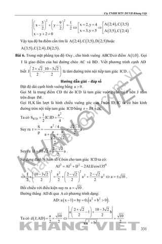 khangvietbook.com
.vn
Cty TNHH MTV DVVH Khang Việt
331
( ) ( )
( ) ( )
2 2
5 9 1 A 2;4 ,C 3;5x 2,y 4x y
2 2 2
x 3,y 5 A 3;5 ,C 2;4
x y 2 0
    = =− + − =    ⇔ ⇒     = =  − + =
.
Vậy tọa độ ba điểm cần tìm là ( ) ( ) ( )A 2;4 ,C 3;5 ,D 2;5 hoặc
( ) ( ) ( )A 3;5 ,C 2;4 ,D 2;5 .
Bài 6. Trong mặt phẳng tọa độ Oxy , cho hình vuông ABCD có điểm ( )A 1;0 . Gọi
I là giao điểm của hai đường chéo AC và BD . Viết phương trình cạnh AD
biết
2 2 10 3 2
J ;
2 2
 + −
  
 
là tâm đường tròn nội tiếp tam giác ICD .
Hướng dẫn giải – đáp số
Đặt độ dài cạnh hình vuông bằng a 0> .
Gọi M là trung điểm CD thì do ICD là tam giác vuông cân tại I nên J nằm
trên đoạn IM .
Gọi H,K lần lượt là hình chiếu vuông góc của J trên ID,IC ta có bán kính
đường tròn nội tiếp tam giác ICD bằng r JH JK= = .
Ta có
2
ICD
1 a
S IC.ID
2 4
= = .
Suy ra
2
S a / 4 2 1
r a
a ap 2a
2 2
2
−
= = =
+ +
.
Suy ra
2 2
IJ JH 2 a
2
−
= = .
Sử dụng định lý hàm số Côsin cho tam giác ICD ta có:
2 2 2 0
AJ AI IJ 2AI.IJcos135= + −
2 22
2 21 10 3 2 a 2 2 2 2
a a a 10
2 2 2 2 2
   − − −
⇔ + = + + ⇔ =±      
   
.
Đối chiếu với điều kiện suy ra a 10= .
Đường thẳng AD đi qua A có phương trình dạng:
( ) ( )2 2
AD:a x 1 by 0, a b 0− + = + > .
Ta có ( ) 2 2
2 2 10 3 2
a 1 b
2 2a 10 10
d J;AD
2 2 2a b
 + −
− + 
 
==⇔ =
+
 