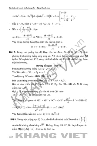 khangvietbook.com
.vn
Kỹ thuật giải nhanh hình phẳng Oxy – Đặng Thành Nam
332
( ) ( )2 2
a 3b
8a 2 6 10 2 ab 60 2 108 b 0 5 9
a b
22
=
⇔ + − + − =⇔  = −   
.
- Nếu a 3b= , chọn a 3,b 1 AD:3x y 3 0= = ⇒ + − = .
- Nếu
5 9
a b
22
 
= − 
 
, chọn
18 10 2 18 10 2
a 1,b AD: x y 1 0
31 31
+ +
= =− ⇒ − − = .
Vậy có hai đường thẳng thỏa mãn yêu cầu bài toán là
18 10 2
3x y 3 0;x y 1 0
31
+
+ − = − − = .
Bài 7. Trong mặt phẳng tọa độ Oxy, cho hai điểm ( ) ( )A 11;3 ,B 9; 7− − . Lập
phương trình đường thẳng song song với AB và cắt đường tròn đường kính AB
tại hai điểm phân biệt C,D cùng với hình chiếu của C và D trên AB tạo thành
một hình vuông.
Hướng dẫn giải – đáp số
Phương trình đường thẳng AB: x 2y 5 0+ + =.
Vì CD / /AB CD: x 2y c 0⇒ + + =.
Tọa độ trung điểm của AB là ( )M 1; 2− − .
Bán kính đường tròn đường kính AB là R MA 5 5= = .
Giả sử hình chiếu của C,D trên AB là 1 1C ,D . Do CD / /AB nên M là trung
điểm của 1 1C D .
Gọi H là hình chiếu vuông góc của M trên CD ta có:
1MH CC= và H là trung điểm của CD .
Theo định lý pitago ta có:
2
2 2 2 2 2MH
MC MH HC MH R MH 10
4
= + ⇔ + = ⇔ =
( ) 2 2
1 2.2 c
d M;CD 10 10 c 5 10 5
1 2
− − +
⇔ = ⇔ = ⇔ = ±
+
.
Vậy đường thẳng cần tìm là x 2y 5 10 5 0+ + ± =.
Bài 8. Trong mặt phặng tọa độ Oxy, cho hình chữ nhật ABCD có tâm
5 3
I ;
2 2
 
 
 
có độ dài đường chéo bằng 26 . Đường thẳng AB,AD lần lượt đi qua các
điểm ( ) ( )M 2;3 ,N 1;2− . Tìm tọa độ đỉnh A .
 
