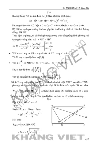 khangvietbook.com
.vn
Cty TNHH MTV DVVH Khang Việt
333
Giải
Đường thẳng AB đi qua điểm ( )M 2;3 có phương trình đạng:
( ) ( ) ( )2 2
AB:a x 2 b y 3 0, a b 0− + − = + > .
Phương trình cạnh ( ) ( )AD:b x 1 a y 2 0 AD:bx ay 2a b 0+ − − = ⇔ − + + = .
Độ dài hai cạnh góc vuông lần lượt gấp đôi lần khoảng cách từ I đến hai đường
thẳng AB,AD .
Theo định lý pitago, ta có: bình phương đường chéo bằng tổng bình phương hai
cạnh góc vuông nên: 2 2 2
AB AD BD+ =
( ) ( )2 2
2 2 2 2
a b
a 3b a 7b
26 4b
aa b a b
3
= −
− + ⇔= + ⇔
 =+ +

.
• Với a b= − suy ra AB: x y 1 0− + = và AD: x y 1 0+ − = .
Từ đó suy ra tọa độ điểm ( )A 0;1 .
• Với
4b
a AB: 4x 3y 17 0;AD:3x 4y 11 0
3
= ⇒ + − = − + = .
Suy ra tọa độ điểm
7 19
A ;
5 5
 
 
 
Vậy có hai điểm thỏa mãn là ( )1 2
7 19
A 0;1 ,A ;
5 5
 
 
 
.
Bài 9. Trong mặt phặng tọa độ Oxy, cho hình chữ nhật ABCD có AB = 2AD,
phương trình cạnh AB: x y 1 0− + = . Gọi N là điểm trên cạnh CD sao cho
NC 3ND= , điểm
1 1
M ;
2 2
 
 
 
là trung điểm cạnh BC, khoảng cách từ B đến
đường thẳng AN bằng 4. Tìm tọa độ điểm A , biết A có hoành độ dương.
Giải
Đặt AB 2AD 2a,a 0= = > .
Ta có:
ABN ABCD ADN BNC
2 2
2 2
S S S S
a 3a
2a a
4 4
= − −
= − − =
.
Mặt khác
( )ABN
2
2
1
S AN.d B;AN
2
a
2AN 2 a .
2
=
 
= = +  
 
H
ND
M
C
BA
 