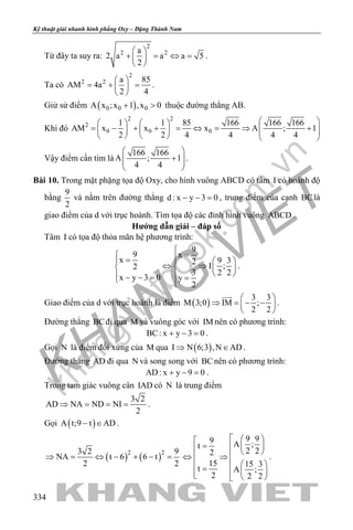 khangvietbook.com
.vn
Kỹ thuật giải nhanh hình phẳng Oxy – Đặng Thành Nam
334
Từ đây ta suy ra:
2
2 2a
2 a a a 5
2
 
+ = ⇔ = 
 
.
Ta có
2
2 2 a 85
AM 4a
2 4
 
= + = 
 
.
Giử sử điểm ( )0 0 0A x ;x 1 ,x 0+ > thuộc đường thẳng AB.
Khi đó
2 2
2
0 0 0
1 1 85 166 166 166
AM x x x A ; 1
2 2 4 4 4 4
    
= − + + = ⇔ = ⇒ +           
Vậy điểm cần tìm là
166 166
A ; 1
4 4
 
+  
 
.
Bài 10. Trong mặt phặng tọa độ Oxy, cho hình vuông ABCD có tâm I có hoành độ
bằng
9
2
và nằm trên đường thẳng d : x y 3 0− − =, trung điểm của cạnh BClà
giao điểm của d với trục hoành. Tìm tọa độ các đỉnh hình vuông ABCD .
Hướng dẫn giải – đáp số
Tâm I có tọa độ thỏa mãn hệ phương trình:
9
9 x
x 9 32 I ;2
3 2 2
x y 3 0 y
2

= =   
⇔ ⇒   
  − − = = 
.
Giao điểm của d với trục hoành là điểm ( )
3 3
M 3;0 IM ;
2 2
 
⇒ = − − 
 

.
Đường thẳng BCđi qua M và vuông góc với IM nên có phương trình:
BC: x y 3 0+ − =.
Gọi N là điểm đối xứng của M qua ( )I N 6;3 ,N AD⇒ ∈ .
Đường thẳng AD đi qua N và song song với BCnên có phương trình:
AD: x y 9 0+ − =.
Trong tam giác vuông cân IAD có N là trung điểm
3 2
AD NA ND NI
2
⇒ = = = .
Gọi ( )A t;9 t AD− ∈ .
( ) ( )2 23 2 9
NA t 6 6 t
2 2
⇒ = ⇔ − + − =
9 99 A ;t
2 22
15 15 3
t A ;
2 2 2
  
=    ⇔ ⇒
   =     
.
 