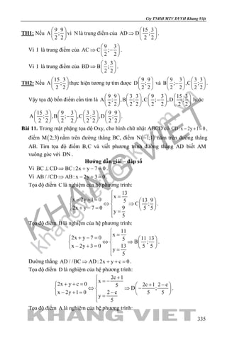 khangvietbook.com
.vn
Cty TNHH MTV DVVH Khang Việt
335
TH1: Nếu
9 9
A ;
2 2
 
 
 
vì N là trung điểm của
15 3
AD D ;
2 2
 
⇒  
 
.
Vì I là trung điểm của
9 3
AC C ;
2 2
 
⇒ − 
 
.
Vì I là trung điểm của
3 3
BD B ;
2 2
 
⇒  
 
.
TH2: Nếu
15 3
A ;
2 2
 
 
 
thực hiện tương tự tìm được
9 9
D ;
2 2
 
 
 
và
9 3 3 3
B ; ,C ;
2 2 2 2
   
−   
   
.
Vậy tọa độ bốn điểm cần tìm là
9 9 3 3 9 3 15 3
A ; ,B ; ,C ; ,D ;
2 2 2 2 2 2 2 2
       
−       
       
hoặc
15 3 9 3 3 3 9 9
A ; ,B ; ,C ; ,D ;
2 2 2 2 2 2 2 2
       
−       
       
.
Bài 11. Trong mặt phặng tọa độ Oxy, cho hình chữ nhật ABCD có CD:x 2y 1 0− + =,
điểm ( )M 2;3 nằm trên đường thẳng BC, điểm ( )N 1;1− nằm trên đường thẳng
AB. Tìm tọa độ điểm B,C và viết phương trình đường thẳng AD biết AM
vuông góc với DN .
Hướng dẫn giải – đáp số
Vì BC CD BC: 2x y 7 0⊥ ⇒ + − =.
Vì AB / /CD AB: x 2y 3 0⇒ − + =.
Tọa độ điểm C là nghiệm của hệ phương trình:
13
x
x 2y 1 0 13 95
C ;
2x y 7 0 9 5 5
y
5

=− + =   
⇔ ⇒   + − =    =

.
Tọa độ điểm B là nghiệm của hệ phương trình:
11
x
2x y 7 0 11 135
B ;
x 2y 3 0 13 5 5
y
5

=+ − =   
⇔ ⇒   − + =    =

.
Đường thẳng AD / /BC AD: 2x y c 0⇒ + + =.
Tọa độ điểm D là nghiệm của hệ phương trình:
2c 1
x
2x y c 0 2c 1 2 c5
D ;
x 2y 1 0 2 c 5 5
y
5
+
= −+ + = + −  
⇔ ⇒ −   − += −    =

.
Tọa độ điểm A là nghiệm của hệ phương trình:
 