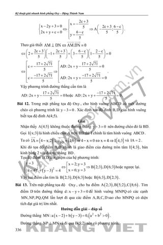 khangvietbook.com
.vn
Kỹ thuật giải nhanh hình phẳng Oxy – Đặng Thành Nam
336
2c 3
x
x 2y 3 0 2c 3 6 c5
A ;
2x y c 0 6 c 5 5
y
5
+
= −− + = + −  
⇔ ⇒ −   + += −    =

.
Theo giả thiết
2c 3 2c 3 6 c 2 c
2 1 3 1 0
5 5 5 5
+ + − −     
⇔ + − + + − − =     
     
17 2 71 17 2 71
c AD: 2x y 0
5 5
17 2 71 17 2 71
c AD: 2x y 0
5 5
 + +
=− + − = 
 ⇔ ⇒
 − + − +
+ += 
 
.
Vậy phương trình đường thẳng cần tìm là
17 2 71
AD: 2x y 0
5
+
+ − =hoặc
17 2 71
AD: 2x y 0
5
− +
+ + =.
Bài 12. Trong mặt phẳng tọa độ Oxy , cho hình vuông ABCD có một đường
chéo có phương trình là: y 3 0− =. Xác định tọa độ đỉnh B,D của hình vuông
biết tọa độ đỉnh A(4;5).
Giải
Nhận thấy ( )A 4;5 không thuộc đường thẳng y 3 0− = nên đường chéo đó là BD.
Gọi ( )I x;3 là hình chiếu của A trên BD thì I chính là tâm hình vuông ABCD .
Ta có và IA 2= .
Khi đó tọa độ điểm B,D chính là giao điểm của đường tròn tâm ( )I 4;3 , bán
kính bằng 2 với đường thẳng BD .
Tọa độ điểm B,D là nghiệm của hệ phương trình:
( ) ( )
( ) ( )2 2
y 3 x 2;y 3
B 2;3 ,D 6;3
x 6;y 3x 4 y 3 4
= = =
⇔ ⇒ = =− + − = 
hoặc ngược lại.
Vậy hai điểm cần tìm là ( ) ( )B 2;3 ,D 6;3 hoặc ( ) ( )B 6;3 ,D 2;3 .
Bài 13. Trên mặt phẳng tọa độ Oxy , cho ba điểm ( ) ( ) ( )A 2;3 ,B 5;2 ,C 8;6 . Tìm
điểm D trên đường thẳng d : x y 3 0− + =để hình vuông MNPQ có các cạnh
MN,NP,PQ,QM lần lượt đi qua các điểm A,B,C,D sao cho MNPQ có diện
tích đạt giá trị lớn nhất.
Hướng dẫn giải – đáp số
Đường thẳng ( ) ( ) ( )2 2
MN :a x 2 b y 3 0, a b 0− + − = + > .
Đường thẳng NP MN⊥ và đi qua B(5;2) nên có phương trình:
 