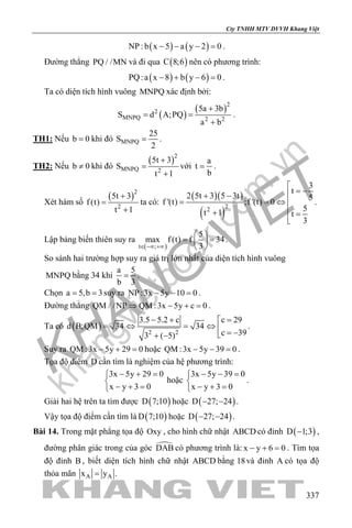 khangvietbook.com
.vn
Cty TNHH MTV DVVH Khang Việt
337
( ) ( )NP : b x 5 a y 2 0− − − =.
Đường thẳng PQ / /MN và đi qua ( )C 8;6 nên có phương trình:
( ) ( )PQ:a x 8 b y 6 0− + − =.
Ta có diện tích hình vuông MNPQ xác định bởi:
( )
( )2
2
MNPQ 2 2
5a 3b
S d A;PQ
a b
+
= =
+
.
TH1: Nếu b 0= khi đó MNPQ
25
S
2
= .
TH2: Nếu b 0≠ khi đó
( )2
MNPQ 2
5t 3
S
t 1
+
=
+
với
a
t
b
= .
Xét hàm số
( )2
2
5t 3
f (t)
t 1
+
=
+
ta có:
( )( )
( )
22
3
t
2 5t 3 5 3t 5
f '(t) ;f '(t) 0
5t 1 t
3

= −+ −
= = ⇔ 
+ =

.
Lập bảng biến thiên suy ra
( )t ;
5
max f (t) f 34
3∈ −∞ +∞
 
= = 
 
.
So sánh hai trường hợp suy ra giá trị lớn nhất của diện tích hình vuông
MNPQ bằng 34 khi
a 5
b 3
= .
Chọn a 5,b 3= = suy ra NP :3x 5y 10 0− − =.
Đường thẳng QM / /NP QM :3x 5y c 0⇒ − + =.
Ta có ( ) 2 2
c 293.5 5.2 c
d B;QM 34 34
c 393 ( 5)
=− + 
=⇔ =⇔  = −+ −
.
Suy ra QM :3x 5y 29 0− + =hoặc QM :3x 5y 39 0− − =.
Tọa độ điểm D cần tìm là nghiệm của hệ phương trình:
3x 5y 29 0
x y 3 0
− + =

− + =
hoặc
3x 5y 39 0
x y 3 0
− − =

− + =
.
Giải hai hệ trên ta tìm được ( )D 7;10 hoặc ( )D 27; 24− − .
Vậy tọa độ điểm cần tìm là ( )D 7;10 hoặc ( )D 27; 24− − .
Bài 14. Trong mặt phẳng tọa độ Oxy , cho hình chữ nhật ABCD có đỉnh ( )D 1;3− ,
đường phân giác trong của góc DAB có phương trình là: x y 6 0− + =. Tìm tọa
độ đỉnh B , biết diện tích hình chữ nhật ABCD bằng 18và đỉnh A có tọa độ
thỏa mãn A Ax y .=
 