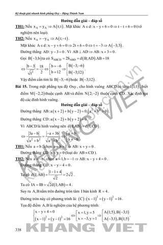 khangvietbook.com
.vn
Kỹ thuật giải nhanh hình phẳng Oxy – Đặng Thành Nam
338
Hướng dẫn giải – đáp số
TH1: Nếu ( )A Ax y A t;t= ⇒ . Mặt khác A d : x y 6 0 t t 6 0∈ − + = ⇒ − + = (vô
nghiệm nên loại).
TH2: Nếu ( )A Ax y A t; t=− ⇒ − .
Mặt khác ( )A d : x y 6 0 2t 6 0 t 3 A 3;3∈ − + = ⇒ + = ⇔ =− ⇒ − .
Đường thẳng AD: y 3 0− =. Vì AB AD AB: x 3 0⊥ ⇒ + =.
Gọi ( )B 3;b− ta có ( )ABCD ABDS 2S d B;AD .AB 18= = =
( )
( )2
B 3; 6b 6b 3 18
b 122 B 3;121
 − −= −− 
⇔ =⇔ ⇒  = − 
.
Vậy điểm cần tìm là ( )B 3; 6− − hoặc ( )B 3;12− .
Bài 15. Trong mặt phẳng tọa độ Oxy , cho hình vuông ABCD có tâm ( )I 1;1 , biết
điểm ( )M 2;2− thuộc cạnh AB và điểm ( )N 2; 2− thuộc cạnh CD . Xác định tọa
độ các đỉnh hình vuông.
Hướng dẫn giải – đáp số
Đường thẳng ( ) ( ) ( )2 2
AB:a x 2 b y 2 0, a b 0+ + − = + > .
Đường thẳng ( ) ( )CD:a x 2 b y 2 0− + + =.
Vì ABCD là hình vuông nên ( ) ( )d I;AB d I;CD= .
2 2 2 2
a b3a b a 3b
a ba b a b
=− − + 
⇔ = ⇔  = −+ +
.
TH1: Nếu a b= , chọn a b 1 AB: x y 0= = ⇒ + = .
Đường thẳng CD: x y 0+ =(loại do AB CD≡ ).
TH2: Nếu a b= − , chọn a 1,b 1 AB: x y 4 0= =− ⇒ − + = .
Đường thẳng CD: x y 4 0− − =.
Ta có ( )
1 1 4
d I;AB 2 2
2
− +
= = .
Ta có ( )IA IB 2d I;AB 4= = = .
Suy ra A,B nằm trên đường tròn tâm I bán kính R 4= .
Đường tròn này có phương trình là: ( ) ( ) ( )2 2
C : x 1 y 1 16− + − =.
Tọa độ điểm A,B là nghiệm của hệ phương trình:
( ) ( )
( ) ( )
( ) ( )2 2
x y 4 0 A 1;5 ,B 3;1x 1,y 5
x 3,y 1 A 3;1 ,B 1;5x 1 y 1 16
− + =  −= =
⇔ ⇒   =− = −− + − =   
.
 