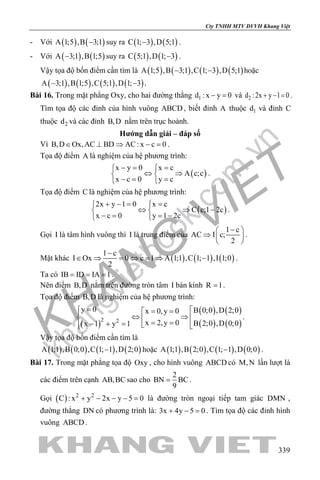 khangvietbook.com
.vn
Cty TNHH MTV DVVH Khang Việt
339
- Với ( ) ( )A 1;5 ,B 3;1− suy ra ( ) ( )C 1; 3 ,D 5;1− .
- Với ( ) ( )A 3;1 ,B 1;5− suy ra ( ) ( )C 5;1 ,D 1; 3− .
Vậy tọa độ bốn điểm cần tìm là ( ) ( ) ( ) ( )A 1;5 ,B 3;1 ,C 1; 3 ,D 5;1− − hoặc
( ) ( ) ( ) ( )A 3;1 ,B 1;5 ,C 5;1 ,D 1; 3− − .
Bài 16. Trong mặt phẳng Oxy, cho hai đường thẳng 1d : x y 0− = và 2d :2x y 1 0+ − =.
Tìm tọa độ các đỉnh của hình vuông ABCD , biết đỉnh A thuộc 1d và đỉnh C
thuộc 2d và các đỉnh B,D nằm trên trục hoành.
Hướng dẫn giải – đáp số
Vì B,D Ox,AC BD AC: x c 0∈ ⊥ ⇒ − =.
Tọa độ điểm A là nghiệm của hệ phương trình:
( )
x y 0 x c
A c;c
x c 0 y c
−= = 
⇔ ⇒ 
−= = 
.
Tọa độ điểm C là nghiệm của hệ phương trình:
( )
2x y 1 0 x c
C c;1 2c
x c 0 y 1 2c
+ −= = 
⇔ ⇒ − 
− = = − 
.
Gọi I là tâm hình vuông thì I là trung điểm của
1 c
AC I c;
2
− 
⇒  
 
.
Mặt khác ( ) ( ) ( )
1 c
I Ox 0 c 1 A 1;1 ,C 1; 1 ,I 1;0
2
−
∈ ⇒ = ⇔ = ⇒ − .
Ta có IB ID IA 1= = = .
Nên điểm B,D nằm trên đường tròn tâm I bán kính R 1= .
Tọa độ điểm B,D là nghiệm của hệ phương trình:
( )
( ) ( )
( ) ( )2 2
y 0 B 0;0 ,D 2;0x 0,y 0
x 2,y 0 B 2;0 ,D 0;0x 1 y 1
= = =
⇔ ⇒  = =− + =   
.
Vậy tọa độ bốn điểm cần tìm là
( ) ( ) ( ) ( )A 1;1 ,B 0;0 ,C 1; 1 ,D 2;0− hoặc ( ) ( ) ( ) ( )A 1;1 ,B 2;0 ,C 1; 1 ,D 0;0− .
Bài 17. Trong mặt phẳng tọa độ Oxy , cho hình vuông ABCD có M,N lần lượt là
các điểm trên cạnh AB,BC sao cho
2
BN BC
9
= .
Gọi ( ) 2 2
C : x y 2x y 5 0+ − − − = là đường tròn ngoại tiếp tam giác DMN ,
đường thẳng DN có phương trình là: 3x 4y 5 0+ − =. Tìm tọa độ các đỉnh hình
vuông ABCD .
 