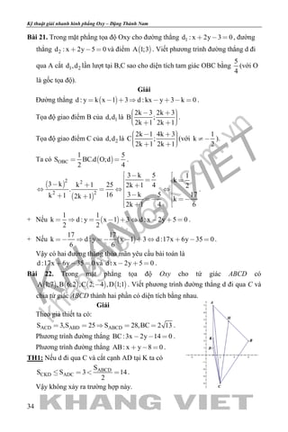 khangvietbook.com
.vn
Kỹ thuật giải nhanh hình phẳng Oxy – Đặng Thành Nam
34
Bài 21. Trong mặt phẳng tọa độ Oxy cho đường thẳng 1d : x 2y 3 0   , đường
thẳng 2d : x 2y 5 0   và điểm  A 1;3 . Viết phương trình đường thẳng d đi
qua A cắt 1 2d ,d lần lượt tại B,C sao cho diện tích tam giác OBC bằng
5
4
(với O
là gốc tọa độ).
Giải
Đường thẳng  d : y k x 1 3 d : kx y 3 k 0        .
Tọa độ giao điểm B của 1d,d là
2k 3 2k 3
B ;
2k 1 2k 1
       
.
Tọa độ giao điểm C của 2d,d là
2k 1 4k 3
C ;
2k 1 2k 1
       
(với
1
k
2
 ).
Ta có  OBC
1 5
S BC.d O;d
2 4
  .
 
 
2 2
2 2
3 k 5 1
k
3 k k 1 25 2k 1 4 2
.
173 k 516k 1 2k 1 k
62k 1 4
 
   
  
    
     
  
.
+ Nếu  
1 1
k d : y x 1 3 d : x 2y 5 0
2 2
         .
+ Nếu  
17 17
k d : y x 1 3 d :17x 6y 35 0
6 6
         .
Vậy có hai đường thẳng thỏa mãn yêu cầu bài toán là
d :17x 6y 35 0   và d : x 2y 5 0   .
Bài 22. Trong mặt phẳng tọa độ Oxy cho tứ giác ABCD có
       A 1;7 ,B 6;2 ,C 2; 4 ,D 1;1 . Viết phương trình đường thẳng d đi qua C và
chia tứ giác ABCD thành hai phần có diện tích bằng nhau.
Giải
Theo giả thiết ta có:
ACD ABD ABCDS 3,S 25 S 28,BC 2 13     .
Phương trình đường thẳng BC:3x 2y 14 0   .
Phương trình đường thẳng AB: x y 8 0   .
TH1: Nếu d đi qua C và cắt cạnh AD tại K ta có
ABCD
CKD ADC
S
S S 3 14
2
    .
Vậy không xảy ra trường hợp này.
 