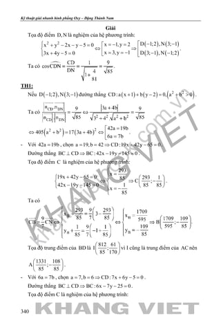 khangvietbook.com
.vn
Kỹ thuật giải nhanh hình phẳng Oxy – Đặng Thành Nam
340
Giải
Tọa độ điểm D,N là nghiệm của hệ phương trình:
( ) ( )
( ) ( )
2 2 D 1;2 ,N 3; 1x 1,y 2x y 2x y 5 0
x 3,y 1 D 3; 1 ,N 1;23x 4y 5 0
 − − =− =+ − − − =
⇔ ⇒   = = − − −+ − =   
.
Ta có .
TH1:
Nếu ( ) ( )D 1;2 ,N 3; 1− − đường thẳng ( ) ( ) ( )2 2
CD:a x 1 b y 2 0, a b 0+ + − = + > .
Ta có
( ) ( )22 2 42a 19b
405 a b 17 3a 4b
6a 7b
=
⇔ + = + ⇔  =
.
- Với 42a 19b= , chọn a 19,b 42 CD:19x 42y 65 0= = ⇒ + − = .
Đường thẳng BC CD BC: 42x 19y 145 0⊥ ⇒ − − =.
Tọa độ điểm C là nghiệm của hệ phương trình:
293
x
19x 42y 65 0 293 185
C ;
42x 19y 145 0 1 85 85
x
85

=+ − =   
⇔ ⇒ −   − − =    = −

.
Ta có
.
Tọa độ trung điểm của BD là
812 61
I ;
85 170
 
 
 
vì I cũng là trung điểm của AC nên
1331 108
A ;
85 85
 
− 
 
.
- Với 6a 7b= , chọn a 7,b 6 CD:7x 6y 5 0= = ⇒ + − = .
Đường thẳng BC CD BC:6x 7y 25 0⊥ ⇒ − − =.
Tọa độ điểm C là nghiệm của hệ phương trình:
 