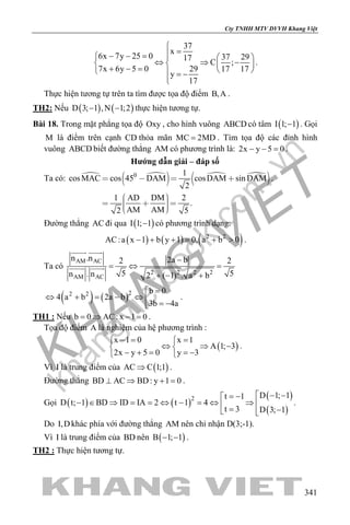 khangvietbook.com
.vn
Cty TNHH MTV DVVH Khang Việt
341
37
x
6x 7y 25 0 37 2917
C ;
7x 6y 5 0 29 17 17
y
17

=− − =   
⇔ ⇒ −   + − =    = −

.
Thực hiện tương tự trên ta tìm được tọa độ điểm B,A .
TH2: Nếu ( ) ( )D 3; 1 ,N 1;2− − thực hiện tương tự.
Bài 18. Trong mặt phẳng tọa độ Oxy , cho hình vuông ABCD có tâm ( )I 1; 1− . Gọi
M là điểm trên cạnh CD thỏa mãn MC 2MD= . Tìm tọa độ các đỉnh hình
vuông ABCD biết đường thẳng AM có phương trình là: 2x y 5 0− − =.
Hướng dẫn giải – đáp số
Ta có:  
   
 0 1
cosMAC cos 45 DAM cosDAM sin DAM
2
1 AD DM 2
.
AM AM2 5
   
     
.
Đường thẳng AC đi qua ( )I 1; 1− có phương trình dạng:
( ) ( ) ( )2
AC:a x 1 b y 1 0, a b 02
− + += + > .
Ta có
AM AC
2 2 2 2
AM AC
n .n 2a b2 2
5 5n . n 2 ( 1) . a b
−
=⇔ =
+ − +
 
 
( ) ( )22 2 b 0
4 a b 2a b
3b 4a
=
⇔ + = − ⇔  = −
.
TH1 : Nếu b 0 AC: x 1 0= ⇒ − = .
Tọa độ điểm A là nghiệm của hệ phương trình :
( )
x 1 0 x 1
A 1; 3
2x y 5 0 y 3
−= = 
⇔ ⇒ − 
− + = =− 
.
Vì I là trung điểm của ( )AC C 1;1⇒ .
Đường thẳng BD AC BD: y 1 0⊥ ⇒ + = .
Gọi ( ) ( )
( )
( )
2 D 1; 1t 1
D t; 1 BD ID IA 2 t 1 4
t 3 D 3; 1
 − −= −
− ∈ ⇒ = = ⇔ − = ⇔ ⇒  = − 
.
Do I,Dkhác phía với đường thẳng AM nên chỉ nhận D(3;-1).
Vì I là trung điểm của BD nên ( )B 1; 1− − .
TH2 : Thực hiện tương tự.
 