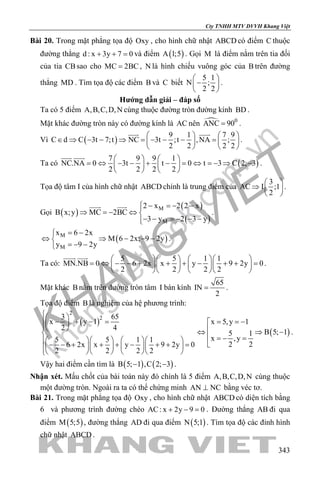 khangvietbook.com
.vn
Cty TNHH MTV DVVH Khang Việt
343
Bài 20. Trong mặt phẳng tọa độ Oxy , cho hình chữ nhật ABCD có điểm C thuộc
đường thẳng d : x 3y 7 0+ + =và điểm ( )A 1;5 . Gọi M là điểm nằm trên tia đối
của tia CBsao cho MC 2BC= , N là hình chiếu vuông góc của B trên đường
thẳng MD . Tìm tọa độ các điểm B và C biết
5 1
N ;
2 2
 
− 
 
.
Hướng dẫn giải – đáp số
Ta có 5 điểm A,B,C,D,N cùng thuộc đường tròn đường kính BD .
Mặt khác đường tròn này có đường kính là AC nên  0
ANC 90= .
Vì ( )
9 1 7 9
C d C 3t 7;t NC 3t ;t ,NA ;
2 2 2 2
   
∈ ⇒ − − ⇒ = − − − =   
   
 
.
Ta có ( )
7 9 9 1
NC.NA 0 3t t 0 t 3 C 2; 3
2 2 2 2
   
= ⇔ − − + − = ⇔ = − ⇒ −   
   
 
.
Tọa độ tâm I của hình chữ nhật ABCD chính là trung điểm của
3
AC I ;1
2
 
⇒  
 
.
Gọi ( )
( )
( )
M
M
2 x 2 2 x
B x;y MC 2BC
3 y 2 3 y
 − =− −
⇒ =− ⇔ 
− − =− − −
 
.
( )M
M
x 6 2x
M 6 2x; 9 2y
y 9 2y
= −
⇔ ⇒ − − −
=− −
.
Ta có:
5 5 1 1
MN.NB 0 6 2x x y 9 2y 0
2 2 2 2
     
= ⇔ − − + + + − + + =     
     
 
.
Mặt khác B nằm trên đường tròn tâm I bán kính
65
IN
2
= .
Tọa độ điểm B là nghiệm của hệ phương trình:
( )
2
23 65
x y 1
2 4
5 5 1 1
6 2x x y 9 2y 0
2 2 2 2
 
− + − =  

      − − + + + − + + =          
( )
x 5,y 1
B 5; 15 1
x ,y
2 2
= = −
⇔ ⇒ −
 =− =

.
Vậy hai điểm cần tìm là ( ) ( )B 5; 1 ,C 2; 3− − .
Nhận xét. Mấu chốt của bài toán này đó chính là 5 điểm A,B,C,D,N cùng thuộc
một đường tròn. Ngoài ra ta có thể chứng minh AN NC⊥ bằng véc tơ.
Bài 21. Trong mặt phẳng tọa độ Oxy , cho hình chữ nhật ABCD có diện tích bằng
6 và phương trình đường chéo AC: x 2y 9 0+ − =. Đường thẳng AB đi qua
điểm ( )M 5;5 , đường thẳng AD đi qua điểm ( )N 5;1 . Tìm tọa độ các đỉnh hình
chữ nhật ABCD .
 