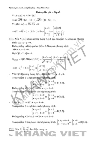 khangvietbook.com
.vn
Kỹ thuật giải nhanh hình phẳng Oxy – Đặng Thành Nam
344
Hướng dẫn giải – đáp số
Vì ( )A AC A 9 2t;t∈ ⇒ − .
Ta có ( ) ( )AM 2t 4;5 t ,AN 2t 4;1 t= − − = − −
 
.
Vì AB AD AM.AN 0⊥ ⇒ =
 
( ) ( )( )
( )
2
A 3;3t 3
2t 4 1 t 5 t 0 7 31 7
t A ;
5 5 5
=
⇔ − + − − = ⇔ ⇒   =    
.
TH1: Nếu ( )A 3;3 khi đó đường thẳng AB đi qua hai điểm A,M nên có phương
trình: AB: x y 0− =.
Đường thẳng AD đi qua hai điểm A,N nên có phương trình:
AD: x y 6 0+ − =.
Gọi ( )C 9 2t;t− ta có
( ) ( )ABCD
2 2 2 2
9 2t t 9 2t t 6
S d C;AB .d C;AD . 6
1 ( 1) 1 1
− − − + −
= = =
+ − +
( )
( )
( )
2 C 7;1t 1
t 3 4
t 5 C 1;5
=
⇔ − = ⇔ ⇒  = − 
.
- Với ( )C 7;1 đường thẳng BC / /AD BC: x y 8 0⇒ + − =.
Tọa độ điểm B là nghiệm của hệ phương trình:
( )
x y 0 x 4
B 4;4
x y 8 0 y 4
−= = 
⇔ ⇒ 
+ −= = 
.
Đường thẳng CD / /AB CD: x y 6 0⇒ − − =.
Tọa độ điểm D là nghiệm của hệ phương trình:
( )
x y 6 0 x 6
D 6;0
x y 6 0 y 0
+ −= = 
⇔ ⇒ 
− −= = 
.
- Với ( )C 1;5 BC: x y 4 0− ⇒ + − =.
Tọa độ điểm B là nghiệm của hệ phương trình:
( )
x y 0 x 2
B 2;2
x y 4 0 y 2
−= = 
⇔ ⇒ 
+ −= = 
.
Đường thẳng CD / /AB CD: x y 6 0⇒ − + =.
Tọa độ điểm D là nghiệm của hệ phương trình: ( )
x y 6 0 x 0
D 0;6
x y 6 0 y 6
+ −= = 
⇔ ⇒ 
− += = 
.
TH2: Nếu
31 7
A ;
5 5
 
 
 
thực hiện tương tự.
 
