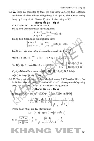 khangvietbook.com
.vn
Cty TNHH MTV DVVH Khang Việt
345
Bài 22. Trong mặt phẳng tọa độ Oxy , cho hình vuông ABCD có đỉnh B,D thuộc
trục hoành và điểm A thuộc đường thẳng 1d : x y 0− =, điểm C thuộc đường
thẳng 2d :2x y 1 0+ − = . Tìm tọa độ các đỉnh hình vuông ABCD .
Hướng dẫn giải – đáp số
Vì B,D Ox,AC BD AC: x c 0∈ ⊥ ⇒ − =.
Tọa độ điểm A là nghiệm của hệ phương trình:
( )
x c 0 x c
A c;c
x y 0 y c
−= = 
⇔ ⇒ 
−= = 
.
Tọa độ điểm C là nghiệm của hệ phương trình:
( )
x c 0 x c
C c;1 2c
2x y 1 0 y 1 2c
−= = 
⇔ ⇒ − 
+ − = = − 
.
Tọa độ tâm I của hình vuông là trung điểm của AC nên
1 c
I c;
2
− 
 
 
.
Mặt khác ( ) ( ) ( )
1 c
I BD 0 c 1 A 1;1 ,I 1;0 ,C 1; 1
2
−
∈ ⇒ = ⇔ = ⇒ − .
Gọi ( )B b;0 Ox∈ ta có
( ) ( )
( ) ( )
B 0;0 ,D 2;0b 0
IB IA 1 b 1 1
b 2 B 2;0 ,D 0;0
=
= = ⇔ − = ⇔ ⇒  = 
.
Vậy tọa độ bốn điểm cần tìm là ( ) ( ) ( ) ( )A 1;1 ,B 0;0 ,C 1; 1 ,D 2;0− hoặc
( ) ( ) ( ) ( )A 1;1 ,B 2;0 ,C 1; 1 ,D 0;0− .
Bài 23. Trong mặt phẳng tọa độ Oxy, cho hình vuông ABCD có tâm I(1;-1). Gọi
M là điểm nằm trên cạnh CD sao cho MC 2MD= , phương trình đường thẳng
AM : 2x y 7 0− + =. Tìm tọa độ các đỉnh hình vuông ABCD .
Hướng dẫn giải – đáp số
Ta có:  
( )  
( )0 1
cosMAC cos 45 MAD cosMAD sin MAD
2
1 AD MD 1 1 1/ 3 2
.
AM AM2 2 1 1 5
1 1
9 9
= − = +
   
= + = + =   
   + + 
 
Đường thẳng AC đi qua I có phương trình:
( ) ( ) ( )2 2
AC:a x 1 b y 1 0, a b 0− + += + > .
Ta có
AC AM
2 2 2 2
AC AM
n .n 2a b2 2
5 5n . n 2 ( 1) . a b
−
=⇔ =
+ − +
 
 
 