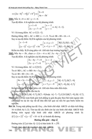khangvietbook.com
.vn
Kỹ thuật giải nhanh hình phẳng Oxy – Đặng Thành Nam
346
( ) ( )2 2 2 b 0
2a b 4 a b
4a 3b
=
⇔ − = + ⇔  = −
.
TH1: Nếu b 0 AC: y 1 0= ⇒ + = .
Tọa độ điểm A là nghiệm của hệ phương trình:
( )
y 1 0 x 3
A 3; 1
2x y 7 0 y 1
+ = =− 
⇔ ⇒ − − 
− + = =− 
.
Vì I là trung điểm ( )AC C 5; 1⇒ − .
Đường thẳng BD AC BD: x 1 0⊥ ⇒ − = . Ta có IB ID IA 4= = = .
Suy ra tọa độ điểm B,D là nghiệm của hệ phương trình:
( ) ( )
( ) ( )
( ) ( )2 2
x 1 0 B 1;3 ,D 1; 5x 1,y 3
x 1,y 5 B 1; 5 ,D 1;3x 1 y 1 16
− =  −= =
⇔ ⇒   = = − −− + + =   
.
Kiểm tra thấy B,D cùng phía với AM nên loại trường hợp này.
TH2: Nếu 4a 3b= − , chọn a 3,b 4 AC:3x 4y 7 0= =− ⇒ − − = .
Tọa độ điểm A là nghiệm của hệ phương trình:
( )
3x 4y 7 0 x 7
A 7; 7
2x y 7 0 y 7
− − = =− 
⇔ ⇒ − − 
− + = =− 
.
Vì I là trung điểm ( )AC C 9;5⇒ .
Ta có BD AC BD: 4x 3y 1 0⊥ ⇒ + − = .
Ta có IB ID IA 10= = = .
Suy ra tọa độ điểm B,D là nghiệm của hệ phương trình:
( ) ( )
( ) ( )
( ) ( )2 2
4x 3y 1 0 B 5;7 ,D 7; 9x 5,y 7
x 7,y 9 B 7; 9 ,D 5;7x 1 y 1 100
+ − =  − −=− =
⇔ ⇒   = = − − −− + + =   
.
Kiểm tra thấy B,D khác phía với AM nên thỏa mãn điều kiện.
Vậy tọa độ bốn điểm cần tìm là
( ) ( ) ( ) ( )A 7; 7 ,C 9;5 ,B 5;7 ,D 7; 9− − − − hoặc ( ) ( ) ( ) ( )A 7; 7 ,C 9;5 B 7; 9 ,D 5;7− − − − .
Nhận xét. Với bài toán hình giải tích phẳng ta giải đa giác theo bài toán ngược nên
cần kiểm tra lại do vậy rất dễ đưa đến kết quả sai nếu bỏ qua bước kiểm tra
nghiệm.
Bài 24. Trong mặt phẳng tọa độ Oxy , cho hình chữ nhật ABCD có diện tích bằng
16 và đỉnh A(-1;-2). Tìm tọa độ các đỉnh còn lại của hình chữ nhật ABCD biết
đường tròn ngoại tiếp hình chữ nhật ABCD có phương trình là:
( ) ( ) ( )2 2
C : x 2 y 1 10+ + − = và B có hoành độ dương.
Hướng dẫn giải – đáp số
Đường tròn ( )C có tâm ( )I 2;1− và bán kính R 10= .
Tâm I cũng chính là tâm hình chữ nhật ABCD .
 