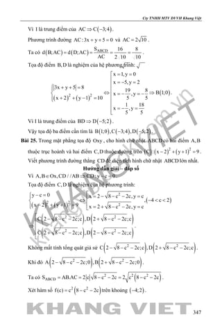 khangvietbook.com
.vn
Cty TNHH MTV DVVH Khang Việt
347
Vì I là trung điểm của ( )AC C 3;4⇒ − .
Phương trình đường AC:3x y 5 0+ + = và AC 2 10= .
Ta có ( ) ( ) ABCDS 16 8
d B;AC d D;AC
AC 2 10 10
= = = = .
Tọa độ điểm B,D là nghiệm của hệ phương trình:
( ) ( )
( )2 2
x 1,y 0
x 5,y 2
3x y 5 8
19 8 B 1;0x ,y
x 2 y 1 10 5 5
1 18
x ,y
5 5
= =
 =− = + + = 
⇔ ⇒ =− =−
+ + − = 

=− =
.
Vì I là trung điểm của ( )BD D 5;2⇒ − .
Vậy tọa độ ba điểm cần tìm là ( ) ( ) ( )B 1;0 ,C 3;4 ,D 5;2− − .
Bài 25. Trong mặt phẳng tọa độ Oxy , cho hình chữ nhật ABCD có hai điểm A,B
thuộc trục hoành và hai điểm C,D thuộc đường tròn ( ) ( ) ( )2 2
C : x 2 y 1 9− + + =.
Viết phương trình đường thẳng CD để diện tích hình chữ nhật ABCD lớn nhất.
Hướng dẫn giải – đáp số
Vì A,B Ox,CD / /AB CD: y c 0∈ ⇒ − =.
Tọa độ điểm C,D là nghiệm của hệ phương trình:
( ) ( )
( )
2
2 2
2
y c 0 x 2 8 c 2c,y c
, 4 c 2
x 2 y 1 9 x 2 8 c 2c,y c
− = = − − − = ⇔ − < <
− + + = = + − − = 
( ) ( )
( ) ( )
2 2
2 2
C 2 8 c 2c;c ,D 2 8 c 2c;c
C 2 8 c 2c;c ,D 2 8 c 2c;c
 − − − + − −

⇒ 
 + − − − − −

.
Không mất tính tổng quát giả sử ( ) ( )2 2
C 2 8 c 2c;c ,D 2 8 c 2c;c− − − + − − .
Khi đó ( ) ( )2 2
A 2 8 c 2c;0 ,B 2 8 c 2c;0− − − + − − .
Ta có ( )2 2 2
ABCDS AB.AC 2 c 8 c 2c 2 c 8 c 2c= = − − = − − .
Xét hàm số ( )2 2
f (c) c 8 c 2c= − − trên khoảng ( )4;2− .
 