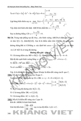 khangvietbook.com
.vn
Kỹ thuật giải nhanh hình phẳng Oxy – Đặng Thành Nam
348
Ta có ( )2
c 0
f '(c) 2c 2c 3c 8 ;f '(c) 0 3 73
c
4
=
= − − + = ⇔ − ± =

.
Lập bảng biến thiên suy ra
( )c 4;2
3 73 827 73 73
max f (c) f
4 32∈ −
 − − +
= =  
 
.
Vậy diện tích hình chữ nhật ABCD lớn nhất khi
3 73
c
4
− −
= .
Suy ra đường thẳng
3 73
CD: y 0
4
+
+ =.
Bài 26. Trong mặt phẳng tọa độ Oxy , cho hình vuông ABCD có diện tích bằng 4
và tâm ( )I 3; 1− , đỉnh ( )B 4;0 . Gọi K là điểm nằm trên CD sao cho góc giữa
đường thẳng BK và CD bằng α xác định bởi
2
cos
5
α = . Tìm tọa độ các đỉnh
A,C,D biết K có tung độ dương.
Hướng dẫn giải – đáp số
Vì I là trung điểm của ( )BD D 2; 2⇒ − . Đường thẳng BD: x y 4 0− − =.
Đặt độ dài cạnh hình vuông bằng a 0> . Ta có 2
ABCDS a 4 a 2= = ⇔ = .
Vì  0
BCD 90 nên BKC   .
Ta có 
2 2
KC 2
cosBKC KC 2a
5KC BC
   

.
Vậy K là điểm đối xứng của C qua D hoặc là điểm đối xứng của D qua C .
TH1: Nếu K là điểm đối xứng của D qua C .
Tam giác BDK vuông cân tại ( )B BK : x y 4 0 K t;4 t⇒ + − = ⇒ − .
Ta có ( ) ( )
( )
( )
2 2 K 6; 2t 6
DK BD 2 4 t 2 6 t 16
t 2 K 2;2
 −=
= = ⇔ − + − = ⇔ ⇒  = 
.
Vì K có tung độ dương nên ( )K 2; 2− .
Vì C là trung điểm ( )DK C 2;0⇒ .
Vì I là trung điểm ( )AC A 4; 2⇒ − .
TH2: Nếu K là điểm đối xứng của C qua D .
Khi đó ABDK là hình bình hành.
Giải hệ điều kiện
AB KD
AK BK
 =

=
 
  suy ra tọa độ điểm A,K C⇒ .
 