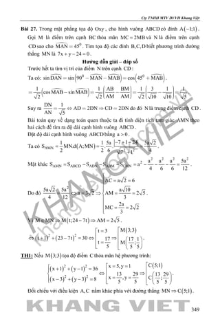 khangvietbook.com
.vn
Cty TNHH MTV DVVH Khang Việt
349
Bài 27. Trong mặt phẳng tọa độ Oxy , cho hình vuông ABCD có đỉnh ( )A 1;1− .
Gọi M là điểm trên cạnh BC thỏa mãn MC 2MB= và N là điểm trên cạnh
CD sao cho  0
MAN 45 . Tìm tọa độ các đỉnh B,C,D biết phương trình đường
thẳng MN là 7x y 24 0+ − =.
Hướng dẫn giải – đáp số
Trước hết ta tìm vị trí của điểm N trên cạnh CD :
Ta có:   
  
 0 0
sin DAN sin 90 MAN MAB cos 45 MAB     .
 
 1 1 AB BM 1 3 1 1
cosMAB sin MAB
AM AM2 2 2 10 10 5
                
.
Suy ra
DN 1
AD 2DN CD 2DN
AN 5
     do đó N là trung điểm cạnh CD .
Bài toán quy về dạng toán quen thuộc ta đi tính diện tích tam giác AMN theo
hai cách để tìm ra độ dài cạnh hình vuông ABCD .
Đặt độ dài cạnh hình vuông ABCD bằng a 0> .
Ta có ( )AMN
2 2
7 1 241 1 5a 5a 2
S MN.d A;MN . .
2 2 6 47 1
− + −
= = =
+
.
Mặt khác
2 2 2 2
2
AMN ABCD ADN ABM CMN
a a a 5a
S S S S S a
4 6 6 12
= − − − = − − − = .
Do đó
2
AC a 2 6
5a 2 5a a 10
a 3 2 AM 2 5
4 12 3
2a
MC 2 2
3

= =


= ⇔ = ⇒ = =


= =
.
Vì ( )M MN M t;24 7t AM 2 5∈ ⇒ − ⇒ = .
( ) ( )
( )
2 2
M 3;3t 3
t 1 23 7t 30 17 17 1
t M ;
5 5 5
=
⇔ + + − = ⇔ ⇒   =    
.
TH1: Nếu ( )M 3;3 tọa độ điểm C thỏa mãn hệ phương trình:
( ) ( )
( ) ( )
( )2 2
2 2
C 5;1x 5,y 1x 1 y 1 36
13 29 13 29
x ,y C ;x 3 y 3 8 5 5 5 5
= = + + − = ⇔ ⇒  = =  − + − =    
.
Đối chiếu với điều kiện A,C nằm khác phía với đường thẳng ( )MN C 5;1⇒ .
 