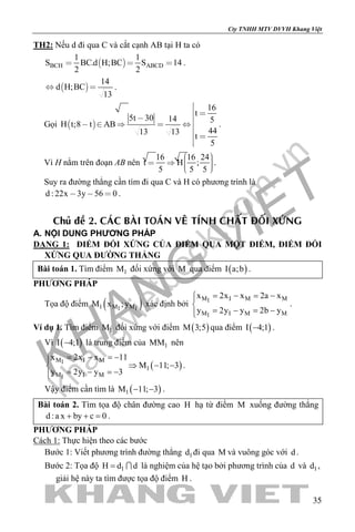 khangvietbook.com
.vn
Cty TNHH MTV DVVH Khang Việt
35
TH2: Nếu d đi qua C và cắt cạnh AB tại H ta có
 BCH ABCD
1 1
S BC.d H;BC S 14
2 2
   .
 
14
d H;BC
13
  .
Gọi  
16
t
5t 30 14 5
H t;8 t AB
4413 13
t
5

 
 
     



.
Vì H nằm trên đoạn AB nên
16 16 24
t H ;
5 5 5
     
.
Suy ra đường thẳng cần tìm đi qua C và H có phương trình là
d : 22x 3y 56 0   .
Chuû ñeà 2. CAÙC BAØI TOAÙN VEÂ TÍNH CHAÁT ÑOÁI XÖÙNG
A. NỘI DUNG PHƯƠNG PHÁP
DẠNG 1: ĐIỂM ĐỐI XỨNG CỦA ĐIỂM QUA MỘT ĐIỂM, ĐIỂM ĐỐI
XỨNG QUA ĐƯỜNG THẲNG
Bài toán 1. Tìm điểm 1M đối xứng với M qua điểm ( )I a;b .
PHƯƠNG PHÁP
Tọa độ điểm ( )1 M M1 1
M x ;y xác định bởi
M I M M1
M I M M1
x 2x x 2a x
y 2y y 2b y
= − = −

= − = −
.
Ví dụ 1. Tìm điểm 1M đối xứng với điểm ( )M 3;5 qua điểm ( )I 4;1− .
Vì ( )I 4;1− là trung điểm của 1MM nên
( )
M I M1
1
M I M1
x 2x x 11
M 11; 3
y 2y y 3
= − =−
⇒ − −
= − =−
.
Vậy điểm cần tìm là ( )1M 11; 3− − .
Bài toán 2. Tìm tọa độ chân đường cao H hạ từ điểm M xuống đường thẳng
d :a x by c 0+ + =.
PHƯƠNG PHÁP
Cách 1: Thực hiện theo các bước
Bước 1: Viết phương trình đường thẳng 1d đi qua M và vuông góc với d .
Bước 2: Tọa độ 1H d d=  là nghiệm của hệ tạo bởi phương trình của d và 1d ,
giải hệ này ta tìm được tọa độ điểm H .
 