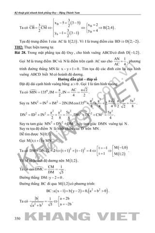 khangvietbook.com
.vn
Kỹ thuật giải nhanh hình phẳng Oxy – Đặng Thành Nam
350
Ta có
( )
( )
( )
B
B
B
b
3
x 5 3 5
x 23 2
CB CM B 2;4
3 y 42
y 1 3 1
2

− = − =
= ⇔ ⇔ ⇒ 
= −= −

 
.
Tọa độ trung điểm I của AC là ( )I 2;1 . Vì I là trung điểm của ( )BD D 2; 2⇒ − .
TH2: Thực hiện tương tự.
Bài 28. Trong mặt phẳng tọa độ Oxy , cho hình vuông ABCD có đỉnh ( )D 1;2− .
Gọi M là trung điểm BCvà N là điểm trên cạnh AC sao cho
AN 1
AC 4
= , phương
trình đường thẳng MN là: x y 1 0− + = . Tìm tọa độ các đỉnh còn lại của hình
vuông ABCD biết M có hoành độ dương.
Hướng dẫn giải – đáp số
Đặt độ dài cạnh hình vuông bằng a 0> . Gọi I là tâm hình vuông.
Ta có  0 a AC a 2
MIN 135 ,IM ,IN
2 4 2
    .
Suy ra
2 2 2
2 2 2 0 a a a 2 a 1 5a
MN IN IM 2IN.IMcos135 2. . .
8 4 4 2 82
= + − = + + = .
2 2 2 2
2 2 2 2 2 2a a 5a 5a
DN ID IN ,DM DC CM
2 8 8 4
= + = + = = + = .
Suy ra tam giác 2 2 2
MN DN DM+ =, vậy tam giác DMN vuông tại N .
Suy ra tọa độ điểm N là hình chiếu của D trên MN .
Dễ tìm được ( )N 0;1 .
Gọi ( )M t;t 1 MN+ ∈ .
Ta có ( ) ( )
( )
( )
2 2 M 1;0t 1
DM DN 2 2 t 1 t 1 4
t 1 M 1;2
 −= −
= = ⇔ + + − = ⇔ ⇒  = 
.
Vì M có hoành độ dương nên ( )M 1;2 .
Ta có  CM 1
cosDMC
DM 5
  .
Đường thẳng DM : y 2 0− =.
Đường thẳng BC đi qua ( )M 1;2 có phương trình:
( ) ( ) ( )2 2
BC:a x 1 b y 2 0, a b 0− + − = + > .
Ta có
2 2
a 2bb 1
a 2b5a b
=
= ⇔  = −+
.
 