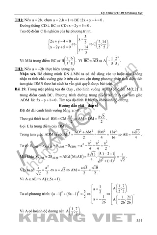 khangvietbook.com
.vn
Cty TNHH MTV DVVH Khang Việt
351
TH1: Nếu a 2b= , chọn a 2,b 1 BC: 2x y 4 0= = ⇒ + − = .
Đường thẳng CD BC CD: x 2y 5 0⊥ ⇒ − + =.
Tọa độ điểm C là nghiệm của hệ phương trình:
3
x
2x y 4 0 3 145
C ;
x 2y 5 0 14 5 5
y
5

=+ − =   
⇔ ⇒   − + =    =

.
Vì M là trung điểm
7 6
BC B ;
5 5
 
⇒  
 
. Vì
1 2
BC AD A ;
5 5
 
= ⇒ − 
 
 
.
TH2: Nếu a 2b= − thực hiện tương tự.
Nhận xét. Để chứng minh DN MN⊥ ta có thể dùng véc tơ hoặc nếu không
nhận ra tính chất vuông góc ở trên các em vận dụng phương pháp tính diện tích
tam giác DMN theo hai cách ta vẫn giải quyết được bài toán.
Bài 29. Trong mặt phẳng tọa độ Oxy , cho hình vuông ABCD có điểm ( )M 1;2 là
trung điểm cạnh BC. Phương trình đường trung tuyến kẻ từ A của tam giác
ADM là: 5x y 1 0− + =. Tìm tọa độ đỉnh B biết A có hoành độ dương.
Hướng dẫn giải – đáp số
Đặt độ dài cạnh hình vuông bằng a 0> .
Theo giả thiết ta có
a a 5
BM CM AM DM
2 2
= =⇒ = = .
Gọi E là trung điểm của DM .
Trong tam giác ADM ta có:
2 2 2 2
2 AD AM DM 13a a 13
AE AE
2 4 16 4
+
= − = ⇒ = .
Ta có
2 2 2
2
ADM ABCD ABM CDM
a a a
S S S S a
4 4 2
= − − = − − = .
Mặt khác ( )ADM AEM
2 2
5.1 2 1a 13 a
S 2S AE.d M;AE .
4 25 ( 1)
− +
= = = =
+ −
.
Vậy ta có
2
a a a 5 10
a 2 AM
2 2 22
= ⇔ = ⇒ = = .
Vì ( )A AE A a;5a 1∈ ⇒ + .
Ta có phương trình: ( ) ( )2 2
1 71 A ;a
2 25 2
a 1 5a 1
12 1 21
a A ;
26 26 26
  
=    − + − = ⇔ ⇒
   = − −    
.
Vì A có hoành độ dương nên
1 7
A ;
2 2
 
 
 
.
 