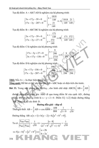 khangvietbook.com
.vn
Kỹ thuật giải nhanh hình phẳng Oxy – Đặng Thành Nam
354
Tọa độ điểm A AB AD=  là nghiệm của hệ phương trình:
1818
x
3x 17y 39 0 1818 21149
A ;
17x 3y 207 0 21 149 149
y
149

=+ − =   
⇔ ⇒   − − =    =

.
Tọa độ điểm B AB BC=  là nghiệm của hệ phương trình:
171
x
3x 17y 39 0 171 372149
B ;
17x 3y 27 0 372 149 149
y
149

= −+ − =   
⇔ ⇒ −   − + =    =

.
Tọa độ điểm C là nghiệm của hệ phương trình:
9
x
17x 3y 27 0 9 2733298
C ;
3x 17y 156 0 2733 298 298
y
298

=− + =   
⇔ ⇒   + − =    =

.
Tọa độ điểm D là nghiệm của hệ phương trình:
3987
x
3x 17y 156 0 3987 2031298
D ;
17x 3y 207 0 2031 298 298
y
298

=+ − =   
⇔ ⇒   − − =    =

.
TH2: Nếu b 3a= − thực hiện tương tự.
Tổng quát: Đề bài có thể yêu cầu cho AB kBC= hoặc có diện tích cho trước.
Bài 33. Trong mặt phẳng tọa độ Oxy , cho hình chữ nhật
3
ABCD, AB AD
2
 
= 
 
đường phân giác trong góc ABD đi qua trung điểm M của cạnh AD , đường
thẳng BM có phương trình là x y 2 0− + =. Điểm ( )E 1;2− thuộc đường thẳng
AB . Tìm tọa độ các đỉnh D .
Hướng dẫn giải – đáp số
Theo giả thiết 3 AM 1 1
AB AD cosABM
2 BM 1 9 10
    

.
Đường thẳng ( ) ( ) ( )2 2
AB:a x 1 b y 2 0, a b 0+ + − = + > .
Ta có
BD BM
2 2 2 2
BD BM
n .n a b1 1
10 10n . n a b . 1 ( 1)
−
=⇔ =
+ + −
 
 
( ) ( )2 2 2 a 2b
5 a b a b
b 2a
=
⇔ − = + ⇔  =
.
 