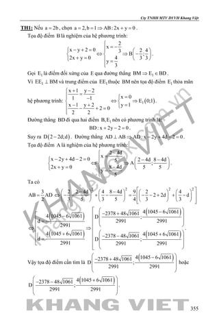 khangvietbook.com
.vn
Cty TNHH MTV DVVH Khang Việt
355
TH1: Nếu a 2b= , chọn a 2,b 1 AB: 2x y 0= = ⇒ + = .
Tọa độ điểm B là nghiệm của hệ phương trình:
2
x
x y 2 0 2 43
B ;
2x y 0 4 3 3
y
3

= −− + =   
⇔ ⇒ −   + =    =

.
Gọi 1E là điểm đối xứng của E qua đường thẳng 1BM E BD⇒ ∈ .
Vì 1EE BM⊥ và trung điểm của 1EE thuộc BM nên tọa độ điểm 1E thỏa mãn
hệ phương trình: ( )1
x 1 y 2
x 01 1 E 0;1
x 1 y 2 y 1
2 0
2 2
+ −
= = −
⇔ ⇒ 
− + = − + =

.
Đường thẳng BD đi qua hai điểm 1B,E nên có phương trình là:
BD: x 2y 2 0+ − =.
Suy ra ( )D 2 2d;d− . Đường thẳng AD AB AD: x 2y 4d 2 0⊥ ⇒ − + − =.
Tọa độ điểm A là nghiệm của hệ phương trình:
2 4d
x
x 2y 4d 2 0 2 4d 8 4d5
A ;
2x y 0 8 4d 5 5
y
5
−
=− + − = − −  
⇔ ⇒   += −    =

.
Ta có
3
AB AD
2
=
2 2 2 2
2 2 4d 4 8 4d 9 2 4
2 2d d
3 5 3 5 4 3 3
 − −       
⇔ − − + − = − − + + −        
         
( )
( )
( )
( )
4 1045 6 10612378 48 10614 1045 6 1061 D ;
2991 2991d
2991
4 1045 6 1061 4 1045 6 10612378 48 1061
d D ;
2991 2991 2991
  −− +   −
   =
  
⇔ ⇒   + +  − − =      
.
Vậy tọa độ điểm cần tìm là
( )4 1045 6 10612378 48 1061
D ;
2991 2991
 −− + 
 
 
hoặc
( )4 1045 6 10612378 48 1061
D ;
2991 2991
 +− − 
 
 
.
 