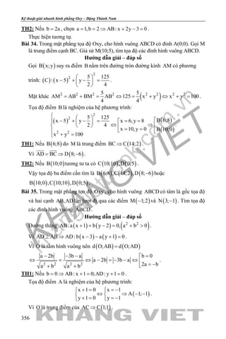 khangvietbook.com
.vn
Kỹ thuật giải nhanh hình phẳng Oxy – Đặng Thành Nam
356
TH2: Nếu b 2a= , chọn a 1,b 2 AB: x 2y 3 0= = ⇒ + − = .
Thực hiện tương tự.
Bài 34. Trong mặt phẳng tọa độ Oxy, cho hình vuông ABCD có đỉnh A(0;0). Gọi M
là trung điểm cạnh BC. Giả sử M(10;5), tìm tọa độ các đỉnh hình vuông ABCD.
Hướng dẫn giải – đáp số
Gọi ( )B x;y suy ra điểm B nằm trên đường tròn đường kính AM có phương
trình: ( ) ( )
2
2 5 125
C : x 5 y
2 4
 
− + − = 
 
.
Mặt khác ( )2 2 2 2 2 2 2 25 5
AM AB BM AB 125 x y x y 100
4 4
= + = ⇔ = + ⇔ + = .
Tọa độ điểm B là nghiệm của hệ phương trình:
( ) ( )
( )
2
2
2 2
5 125
B 6;8x 5 y x 6,y 8
2 4
x 10,y 0 B 10;0
x y 100
   − + − = = =   ⇔ ⇒   = =  
+ =
.
TH1: Nếu ( )B 6;8 do M là trung điểm ( )BC C 14;2⇒ .
Vì ( )AD BC D 8; 6= ⇒ −
 
.
TH2: Nếu ( )B 10;0 tương tư ta có ( ) ( )C 10;10 ,D 0;5 .
Vậy tọa độ ba điểm cần tìm là ( ) ( ) ( )B 6;8 ,C 14;2 ,D 8; 6− hoặc
( ) ( ) ( )B 10;0 ,C 10;10 ,D 0;5 .
Bài 35. Trong mặt phẳng tọa độ Oxy , cho hình vuông ABCD có tâm là gốc tọa độ
và hai cạnh AB,AD lần lượt đi qua các điểm ( )M 1;2− và ( )N 3; 1− . Tìm tọa độ
các đỉnh hình vuông ABCD .
Hướng dẫn giải – đáp số
Đường thẳng ( ) ( ) ( )2 2
AB:a x 1 b y 2 0, a b 0+ + − = + > .
Vì ( ) ( )AD AB AD: b x 3 a y 1 0⊥ ⇒ − − + =.
Vì O là tâm hình vuông nên ( ) ( )d O;AB d O;AD=
2 2 2 2
b 0a 2b 3b a
a 2b 3b a
2a ba b a b
=− − − 
⇔ = ⇔ − =− − ⇔  = −+ +
.
TH1: Nếu b 0 AB: x 1 0;AD: y 1 0= ⇒ + = + = .
Tọa độ điểm A là nghiệm của hệ phương trình:
( )
x 1 0 x 1
A 1; 1
y 1 0 y 1
+ = =− 
⇔ ⇒ − − 
+ = =− 
.
Vì O là trung điểm của ( )AC C 1;1⇒ .
 