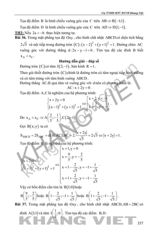 khangvietbook.com
.vn
Cty TNHH MTV DVVH Khang Việt
357
Tọa độ điểm B là hình chiếu vuông góc của C trên ( )AB B 1;1⇒ − .
Tọa độ điểm D là hình chiếu vuông góc của C trên ( )AD D 1; 1⇒ − .
TH2: Nếu 2a b= − thực hiện tương tự.
Bài 36. Trong mặt phẳng tọa độ Oxy , cho hình chữ nhật ABCD có diện tích bằng
2 5 và nội tiếp trong đường tròn ( ) ( ) ( )2 2
C : x 2 y 1 1− + + =. Đường chéo AC
vuông góc với đường thẳng d : 2x y 1 0− − = . Tìm tọa độ các đỉnh B biết
A Cx x< .
Hướng dẫn giải – đáp số
Đường tròn ( )C có tâm ( )I 2; 1− , bán kính R 1= .
Theo giả thiết đường tròn ( )C chính là đường tròn có tâm ngoại tiếp hình vuông
và có tâm trùng với tâm hình vuông ABCD .
Đường thẳng AC đi qua tâm và vuông góc với d nên có phương trình là:
AC: x 2y 0+ =.
Tọa độ điểm A,C là nghiệm của hệ phương trình:
( ) ( )2 2
x 2,y 1x 2y 0
2 1
x ,yx 1 y 1 1
5 5
= = −+ = ⇔  = = −− + + = 
.
Do ( )A C
2 1
x x A ; ,C 2; 1
5 5
 
< ⇒ − − 
 
.
Gọi ( )B x;y ta có
( )ABCD ABC
x 2y
S 2S d B;AC .AC 2. 2 5 x 2y 1
5
+
= = = = ⇔ + = .
Tọa độ điểm B là nghiệm của hệ phương trình:
( ) ( )2 2
x 1,y 0
9 2
x ,y
5 5x 2y 1
2 1
x 1 ,y 1x 1 y 1 1
5 5
2 1
x 1 ,y 1
5 5
= =

 = = −
 + = ⇔  = − =− +− + + = 

 = + =− −

.
Vậy có bốn điểm cần tìm là ( )B 1;0 hoặc
9 2
B ;
5 5
 
− 
 
hoặc
2 1
B 1 ; 1
5 5
 
− − + 
 
hoặc
2 1
B 1 ; 1
5 5
 
+ − − 
 
.
Bài 37. Trong mặt phẳng tọa độ Oxy , cho hình chữ nhật ABCD,AB 2BC= có
đỉnh ( )A 1;1 và tâm
1
I ;0
2
 
 
 
. Tìm tọa độ các điểm B,D .
 