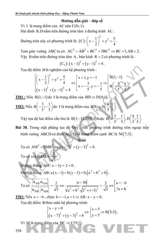 khangvietbook.com
.vn
Kỹ thuật giải nhanh hình phẳng Oxy – Đặng Thành Nam
358
Hướng dẫn giải – đáp số
Vì I là trung điểm của AC nên C(0;-1).
Hai đỉnh B,D nằm trên đường tròn tâm I đường kính AC .
Đường tròn này có phương trình là: ( )
2
21 5
C : x y
2 4
 
− + = 
 
.
Tam giác vuông ABC ta có: 2 2 2 2
AC AB BC 5BC BC 1,AB 2= + = ⇒ = = .
Vậy B nằm trên đường tròn tâm A , bán kính R 2= có phương trình là :
( ) ( ) ( )2 2
1C : x 1 y 1 4− + − =.
Tọa độ điểm B là nghiệm của hệ phương trình :
( ) ( )
( )2
2
2 2
B 1; 11 5 x 1,y 1x y
2 4 3 1 3 1
x ,y B ;
5 5 5 5x 1 y 1 4
  −  = = −− + =  ⇔ ⇒    =− =− − −    − + − = 
.
TH1 : Nếu ( )B 1; 1− do I là trung điểm của ( )BD D 0;1⇒ .
TH2: Nếu
3 1
B ;
5 5
 
− − 
 
do I là trung điểm của
8 1
BD D ;
5 5
 
⇒  
 
.
Vậy tọa độ hai điểm cần tìm là ( ) ( )B 1; 1 ,D 0;1− hoặc
3 1 8 1
B ; ,D ;
5 5 5 5
   
− −   
   
.
Bài 38. Trong mặt phẳng tọa độ Oxy , viết phương trình đường tròn ngoại tiếp
hình vuông ABCD có đỉnh ( )A 1;1 và trung điểm cạnh BClà ( )M 7;3 .
Giải
Ta có ( ) ( )2 22 2
AM 5MB x 7 y 3 8= ⇔ − + − = .
Ta có .
Đường thẳng AM : x 3y 2 0− + =.
Đường thẳng ( ) ( ) ( )2 2
AB:a x 1 b y 1 0, a b 0− + −= + > .
Ta có .
TH1: Nếu a b= − , chọn b 1,a 1 AB: x y 0=− =⇒ − = .
Tọa độ điểm B thỏa mãn hệ phương trình:
( ) ( )
( )2 2
x y 0 x 5
B 5;5
y 5x 7 y 3 8
− = =
⇔ ⇒ 
=− + − = 
.
Vì M là trung điểm của ( )BC C 9;1⇒ .
 