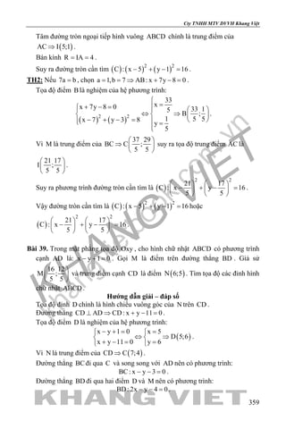 khangvietbook.com
.vn
Cty TNHH MTV DVVH Khang Việt
359
Tâm đường tròn ngoại tiếp hình vuông ABCD chính là trung điểm của
( )AC I 5;1⇒ .
Bán kính R IA 4= = .
Suy ra đường tròn cần tìm ( ) ( ) ( )2 2
C : x 5 y 1 16− + − =.
TH2: Nếu 7a b= , chọn a 1,b 7 AB: x 7y 8 0= = ⇒ + − = .
Tọa độ điểm B là nghiệm của hệ phương trình:
( ) ( )2 2
33
xx 7y 8 0 33 15
B ;
1 5 5x 7 y 3 8
y
5

=+ − =    
⇔ ⇒   
− + − =    =

.
Vì M là trung điểm của
37 29
BC C ;
5 5
 
⇒  
 
suy ra tọa độ trung điểm AC là
21 17
I ;
5 5
 
 
 
.
Suy ra phương trình đường tròn cần tìm là ( )
2 2
21 17
C : x y 16
5 5
   
− + − =   
   
.
Vậy đường tròn cần tìm là ( ) ( ) ( )2 2
C : x 5 y 1 16− + − =hoặc
( )
2 2
21 17
C : x y 16
5 5
   
− + − =   
   
.
Bài 39. Trong mặt phẳng tọa độ Oxy , cho hình chữ nhật ABCD có phương trình
cạnh AD là: x y 1 0− + = . Gọi M là điểm trên đường thẳng BD . Giả sử
16 12
M ;
5 5
 
 
 
và trung điểm cạnh CD là điểm ( )N 6;5 . Tìm tọa độ các đỉnh hình
chữ nhật ABCD .
Hướng dẫn giải – đáp số
Tọa độ đỉnh D chính là hình chiếu vuông góc của N trên CD .
Đường thẳng CD AD CD: x y 11 0⊥ ⇒ + − =.
Tọa độ điểm D là nghiệm của hệ phương trình:
( )
x y 1 0 x 5
D 5;6
x y 11 0 y 6
− += = 
⇔ ⇒ 
+ −= = 
.
Vì N là trung điểm của ( )CD C 7;4⇒ .
Đường thẳng BCđi qua C và song song với AD nên có phương trình:
BC: x y 3 0− − =.
Đường thẳng BD đi qua hai điểm D và M nên có phương trình:
BD: 2x y 4 0− − =.
 