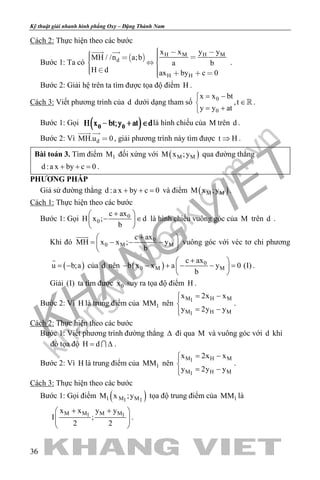 khangvietbook.com
.vn
Kỹ thuật giải nhanh hình phẳng Oxy – Đặng Thành Nam
36
Cách 2: Thực hiện theo các bước
Bước 1: Ta có
  H M H M
d
H H
x x y y
MH / /n a;b
a b
H d ax by c 0
      
     
 
.
Bước 2: Giải hệ trên ta tìm được tọa độ điểm H .
Cách 3: Viết phương trình của d dưới dạng tham số
0
0
x x bt
,t
y y at
= −
∈
= +
 .
Bước 1: Gọi là hình chiếu của M trên d .
Bước 2: Vì dMH.u 0
 
, giải phương trình này tìm được t H⇒ .
Bài toán 3. Tìm điểm 1M đối xứng với ( )M MM x ;y qua đường thẳng
d :a x by c 0+ + =.
PHƯƠNG PHÁP
Giả sử đường thẳng d :a x by c 0+ + = và điểm ( )M MM x ;y .
Cách 1: Thực hiện theo các bước
Bước 1: Gọi 0
0
c ax
H x ; d
b
+ 
− ∈ 
 
là hình chiếu vuông góc của M trên d .
Khi đó 0
0 M M
c ax
MH x x ; y
b
+ 
= − − − 
 

vuông góc với véc tơ chỉ phương
( )u b;a= −

của d nên ( ) 0
0 M M
c ax
b x x a y 0 (I)
b
+ 
− − + − − = 
 
.
Giải (I) ta tìm được 0x suy ra tọa độ điểm H .
Bước 2: Vì H là trung điểm của 1MM nên
M H M1
M H M1
x 2x x
y 2y y
= −

= −
.
Cách 2: Thực hiện theo các bước
Bước 1: Viết phương trình đường thẳng ∆ đi qua M và vuông góc với d khi
đó tọa độ H d= ∆ .
Bước 2: Vì H là trung điểm của 1MM nên
M H M1
M H M1
x 2x x
y 2y y
= −

= −
.
Cách 3: Thực hiện theo các bước
Bước 1: Gọi điểm ( )1 M M1 1
M x ;y tọa độ trung điểm của 1MM là
M M M M1 1
x x y y
I ;
2 2
+ + 
  
 
.
 