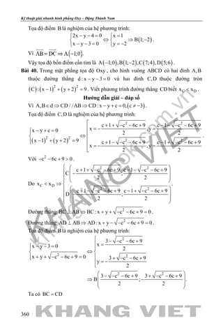 khangvietbook.com
.vn
Kỹ thuật giải nhanh hình phẳng Oxy – Đặng Thành Nam
360
Tọa độ điểm B là nghiệm của hệ phương trình:
( )
2x y 4 0 x 1
B 1; 2
x y 3 0 y 2
− −= = 
⇔ ⇒ − 
− − = =− 
.
Vì .
Vậy tọa độ bốn điểm cần tìm là ( ) ( ) ( ) ( )A 1;0 ,B 1; 2 ,C 7;4 ,D 5;6− − .
Bài 40. Trong mặt phẳng tọa độ Oxy , cho hình vuông ABCD có hai đỉnh A,B
thuộc đường thẳng d : x y 3 0− − = và hai đỉnh C,D thuộc đường tròn
( ) ( ) ( )2 2
C : x 1 y 2 9− + + =. Viết phương trình đường thẳng CD biết C Dx x< .
Hướng dẫn giải – đáp số
Vì ( )A,B d CD / /AB CD: x y c 0, c 3∈ ⇒ ⇒ − += ≠ − .
Tọa độ điểm C,D là nghiệm của hệ phương trình:
( ) ( )
2 2
2 2
2 2
c 1 c 6c 9 c 1 c 6c 9
x ,yx y c 0 2 2
x 1 y 2 9 c 1 c 6c 9 c 1 c 6c 9
x ,y
2 2
 + + − − + − − − − +
 =− =− + = ⇔ − + + = + − − − + − + − − +  =− =

.
Với 2
c 6c 9 0− − + > .
Do
2 2
C D
2 2
c 1 c 6c 9 c 1 c 6c 9
C ;
2 2
x x
c 1 c 6c 9 c 1 c 6c 9
D ;
2 2
  + + − − + − − − − +  −
 
  
< ⇒ 
  + − − − + − + − − +
 −
   
.
Đường thẳng 2
BC AB BC: x y c 6c 9 0⊥ ⇒ + + − − + =.
Đường thẳng 2
AD AB AD: x y c 6c 9 0⊥ ⇒ + − − − + =.
Tọa độ điểm B là nghiệm của hệ phương trình:
2
2 2
2 2
3 c 6c 9
xx y 3 0 2
x y c 6c 9 0 3 c 6c 9
y
2
3 c 6c 9 3 c 6c 9
B ; .
2 2
 − − − +
 =− − = 
⇔ 
+ + − − + =  + − − +
= −

 − − − + + − − +
 ⇒ −
 
 
Ta có BC CD=
 