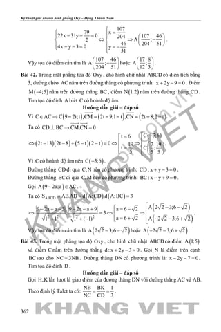 khangvietbook.com
.vn
Kỹ thuật giải nhanh hình phẳng Oxy – Đặng Thành Nam
362
107
79 x
22x 31y 0 107 46204
A ;2
46 204 51
4x y 3 0 y
51

= − − =   
⇔ ⇒ −   
  − − = = − 
.
Vậy tọa độ điểm cần tìm là
107 46
A ;
204 51
 
− 
 
hoặc
17 8
A ;
12 3
 
 
 
.
Bài 42. Trong mặt phẳng tọa độ Oxy , cho hình chữ nhật ABCD có diện tích bằng
3, đường chéo AC nằm trên đường thẳng có phương trình: x 2y 9 0+ − =. Điểm
( )M 4;5− nằm trên đường thẳng BC, điểm ( )N 1;2 nằm trên đường thẳng CD .
Tìm tọa độ đỉnh A biết C có hoành độ âm.
Hướng dẫn giải – đáp số
Vì .
Ta có
( )( ) ( )( )
( )C 3;6t 6
2t 13 2t 8 5 t 2 t 0 19 7 19
t C ;
5 5 5
 −=
⇔ − − + − − = ⇔ ⇒   =    
.
Vì C có hoành độ âm nên ( )C 3;6− .
Đường thẳng CD đi qua C,N nên có phương trình: CD: x y 3 0+ − =.
Đường thẳng BCđi qua C,M nên có phương trình: BC: x y 9 0− + =.
Gọi ( )A 9 2a;a AC− ∈ .
Ta có ( ) ( )ABCDS AB.AD d A;CD .d A;BC 3= = =
( )
( )2 2 2 2
A 2 2 3;6 2a 6 29 2a a 3 9 2a a 9
. 3
a 6 2 A 2 2 3;6 21 1 1 ( 1)
 − − = −− + − − − + ⇔ =⇔ ⇒
= + − − ++ + −  
.
Vậy tọa độ điểm cần tìm là ( )A 2 2 3;6 2− − hoặc ( )A 2 2 3;6 2− − + .
Bài 43. Trong mặt phẳng tọa độ Oxy , cho hình chữ nhật ABCD có điểm ( )A 1;5
và điểm C nằm trên đường thẳng d : x 2y 3 0+ − =. Gọi N là điểm trên cạnh
BCsao cho NC 3NB= . Đường thẳng DN có phương trình là: x 2y 7 0− − =.
Tìm tọa độ đỉnh D .
Hướng dẫn giải – đáp số
Gọi H,K lần lượt là giao điểm của đường thẳng DN với đường thẳng AC và AB.
Theo định lý Talet ta có:
NB BK 1
NC CD 3
= = .
 