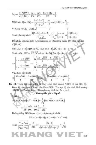 khangvietbook.com
.vn
Cty TNHH MTV DVVH Khang Việt
363
Suy ra
( )
( )
d A;DN AH AK CD BK 4
d C;DN CK CD CD 3
+
= = = = .
Mặt khác ( ) ( )2 2
1 2.5 7 16 12
d A;DN d C;DN
5 51 ( 2)
− −
= =⇒ =
+ −
.
Vì ( )C d C 3 2t;t∈ ⇒ − .
Ta có phương trình:
( ) ( )
( )2 2
C 11; 41 3 2t 2.t 7 c 412
c 2 C 1;251 2
 −− − − = −
= ⇔ ⇒  = − + 
.
Đối chiếu với điều kiện A,C khác phía so với đường thẳng DN nhận nghiệm
( )C 11; 4− .
Gọi .
Ta có
32 889 3 8893 889 D ;t 5 1010
3 889 32 889 3 889
t D ;
10 5 10
  − + + −  = −     ⇔ ⇒   − + + − +=     
.
Vậy điểm cần tìm là
32 889 3 889
D ;
5 10
 − +
−  
 
hoặc
32 889 3 889
D ;
5 10
 + − +
  
 
.
Bài 44. Trong mặt phẳng tọa độ Oxy , cho hình vuông ABCD có tâm ( )I 1; 1− .
Điểm K trên cạnh AB sao cho KA 2KB= . Tìm tọa độ các đỉnh hình vuông
ABCD biết đường thẳng DK có phương trình là : 2x y 0− =.
Hướng dẫn giải – đáp số
Ta có :
Đường thẳng BD đi qua ( )I 1; 1− có phương trình là :
( ) ( ) ( )2 2
BD:a x 1 b y 1 0, a b 0− + += + > .
Ta có
 