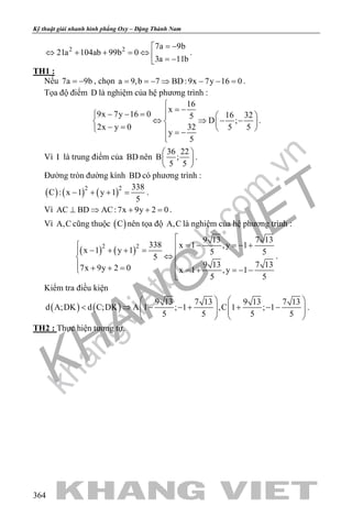 khangvietbook.com
.vn
Kỹ thuật giải nhanh hình phẳng Oxy – Đặng Thành Nam
364
2 2 7a 9b
21a 104ab 99b 0
3a 11b
= −
⇔ + + =⇔  = −
.
TH1 :
Nếu 7a 9b= − , chọn a 9,b 7 BD:9x 7y 16 0= =− ⇒ − − = .
Tọa độ điểm D là nghiệm của hệ phương trình :
16
x
9x 7y 16 0 16 325
D ;
2x y 0 32 5 5
y
5

= −− − =   
⇔ ⇒ − −   − =    = −

.
Vì I là trung điểm của BD nên
36 22
B ;
5 5
 
 
 
.
Đường tròn đường kính BD có phương trình :
( ) ( ) ( )2 2 338
C : x 1 y 1
5
− + + = .
Vì AC BD AC:7x 9y 2 0⊥ ⇒ + + =.
Vì A,C cũng thuộc ( )C nên tọa độ A,C là nghiệm của hệ phương trình :
( ) ( )2 2
9 13 7 13
338 x 1 ,y 1
x 1 y 1 5 5
5
9 13 7 137x 9y 2 0 x 1 ,y 1
5 5

= − =− + − + + = ⇔
 + + = = + =− −

.
Kiểm tra điều kiện
( ) ( )
9 13 7 13 9 13 7 13
d A;DK d C;DK A 1 ; 1 ,C 1 ; 1
5 5 5 5
   
< ⇒ − − + + − −      
   
.
TH2 : Thực hiện tương tự.
 