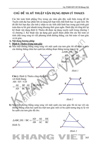 khangvietbook.com
.vn
Cty TNHH MTV DVVH Khang Việt
365
CHUÛ ÑEÀ 10. KYÕ THUAÄT VAÄN DUÏNG ÑÒNH LYÙ THALES
Các bài toán hình phẳng Oxy trong các năm gần đây xuất hiện trong đề thi
Tuyển sinh đại học phần lớn sử dụng kết hợp tính chất hình học và giải tích. Do
đó đòi hỏi bạn đọc cần tinh ý nhận ra các tính chất hình học trong quá trình giải
toán đưa ra lời giải nhanh trong khoảng thời gian ngắn. Dưới đây tôi tổng kết lại
kỹ thuật vận dụng định lý Thales đã được áp dụng xuyên suốt trong chương 1
và chương 2. Kỹ thuật này áp dụng giải quyết được phần lớn các bài toán có
tính chất song song từ viết phương trình đường thẳng, các bài toán về tam giác
và tứ giác.
A. Nội dung hương pháp
1. Định lý Thales trong tam giác
a) Nếu một đường thẳng song song với một cạnh của tam giác thì nó định ra trên
các đường thẳng chứa hai cạnh kia những đoạn thẳng tương ứng tỷ lệ.
ABC,DE / /BC
AD AE AD AE
,
AB AC DB EC

  
(hình 1).
Hình 1
Chú ý. Định lý Thales cũng đúng đối
với hình thang.
AB / /EF / /CD
AE BF AE BF
,
AD BC ED FC
  
(hình 2).
Hình 2
b) Nếu một đường thẳng song song với một cạnh của tam giác thì nó tạo với các
đường thẳng chứa hai cạnh kia một tam giác mới có ba cạnh tương ứng tỷ lệ với
ba cạnh của tam giác đã cho.
AD AE DE
ABC,DE / /BC
AB AC BC
   
(hình 3).
Hình 3
 